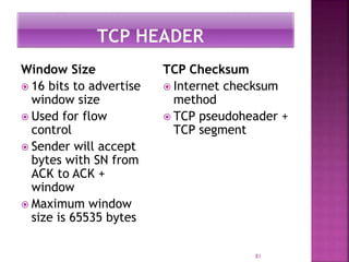 Window Size
 16 bits to advertise
window size
 Used for flow
control
 Sender will accept
bytes with SN from
ACK to ACK +
window
 Maximum window
size is 65535 bytes
TCP Checksum
 Internet checksum
method
 TCP pseudoheader +
TCP segment
81
 