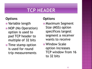 Options
 Variable length
 NOP (No Operation)
option is used to
pad TCP header to
multiple of 32 bits
 Time stamp option
is used for round
trip measurements
Options
 Maximum Segment
Size (MSS) option
specifices largest
segment a receiver
wants to receive
 Window Scale
option increases
TCP window from 16
to 32 bits
83
 