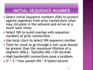 Select initial sequence numbers (ISN) to protect
against segments from prior connections (that
may circulate in the network and arrive at a
much later time)
 Select ISN to avoid overlap with sequence
numbers of prior connections
 Use local clock to select ISN sequence number
 Time for clock to go through a full cycle should
be greater than the maximum lifetime of a
segment (MSL); Typically MSL=120 seconds
 High bandwidth connections pose a problem
 2n > 2 * max packet life * R bytes/second
85
 