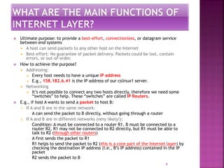 9
 Ultimate purpose: to provide a best-effort, connectionless, or datagram service
between end systems
 A host can send packets to any other host on the Internet
 Best-effort: No guarantee of packet delivery. Packets could be lost, contain
errors, or out-of-order.
 How to achieve the purpose?
 Addressing:
 Every host needs to have a unique IP address
 E.g., 158.182.6.41 is the IP address of our cslinux1 server.
 Networking
 It’s not possible to connect any two hosts directly, therefore we need some
“switches” to help. These “switches” are called IP Routers.
 E.g., if host A wants to send a packet to host B:
1. If A and B are in the same network:
— A can send the packet to B directly, without going through a router
2. If A and B are in different networks (very likely!):
— Condition: A must be connected to a router R1, B must be connected to a
router R2, R1 may not be connected to R2 directly, but R1 must be able to
talk to R2 (through other routers)
— A first sends the packet to R1
— R1 helps to send the packet to R2 (this is a core part of the Internet layer) by
checking the destination IP address (i.e., B’s IP address) contained in the IP
packet
— R2 sends the packet to B
 