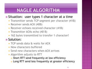  Situation: user types 1 character at a time
 Transmitter sends TCP segment per character (41B)
 Receiver sends ACK (40B)
 Receiver echoes received character (41B)
 Transmitter ACKs echo (40 B)
 162 bytes transmitted to transfer 1 character!
 Solution:
 TCP sends data & waits for ACK
 New characters buffered
 Send new characters when ACK arrives
 Algorithm adjusts to RTT
 Short RTT send frequently at low efficiency
 Long RTT send less frequently at greater efficiency
91
 