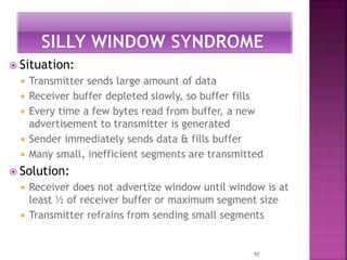  Situation:
 Transmitter sends large amount of data
 Receiver buffer depleted slowly, so buffer fills
 Every time a few bytes read from buffer, a new
advertisement to transmitter is generated
 Sender immediately sends data & fills buffer
 Many small, inefficient segments are transmitted
 Solution:
 Receiver does not advertize window until window is at
least ½ of receiver buffer or maximum segment size
 Transmitter refrains from sending small segments
92
 