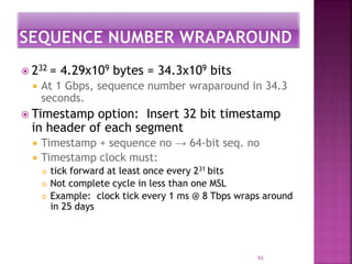  232 = 4.29x109 bytes = 34.3x109 bits
 At 1 Gbps, sequence number wraparound in 34.3
seconds.
 Timestamp option: Insert 32 bit timestamp
in header of each segment
 Timestamp + sequence no → 64-bit seq. no
 Timestamp clock must:
 tick forward at least once every 231 bits
 Not complete cycle in less than one MSL
 Example: clock tick every 1 ms @ 8 Tbps wraps around
in 25 days
93
 