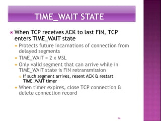  When TCP receives ACK to last FIN, TCP
enters TIME_WAIT state
 Protects future incarnations of connection from
delayed segments
 TIME_WAIT = 2 x MSL
 Only valid segment that can arrive while in
TIME_WAIT state is FIN retransmission
 If such segment arrives, resent ACK & restart
TIME_WAIT timer
 When timer expires, close TCP connection &
delete connection record
96
 