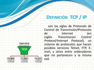 DEFINICIÓN TCP / IP
son las siglas de Protocolo de
Control de Transmisión/Protocolo
de Internet (en
inglés Transmission Control
Protocol/Internet Protocol), un
sistema de protocolos que hacen
posibles servicios Telnet, FTP, E-
mail, y otros entre ordenadores
que no pertenecen a la misma
red.
 