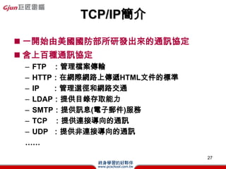 IP - Internet Protocol

? һNInternetϵľַʽҲQ·
  f
? TCP/IPW·ϣÿһcһΨһ
  λַQIP address
? 32λԪĶMλֽM
  (ͬԒ̖aLȞ32a)
? ÿ8λԪһM(byte)w.x.y.z֮ʽʾ
 C w, x, y, z  0 255ʮMλ



                                 27
 