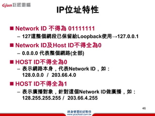 CIDR
(Classless Inter-Domain Routing)
? ˺ρClass C λַOӋ
? ֵȼIP
? QSupernet
? SһC ClassľW·ʹ255.255.0.0@ӵ
 netmask
? SSub-net IDȫ01
? Ɍnetmaskĳbitʾ
 255.255.224.0Ɍ19

                                   46
 