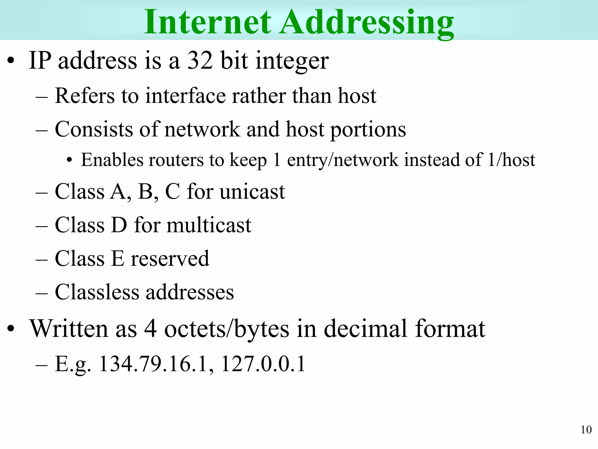 10
Internet Addressing
• IP address is a 32 bit integer
– Refers to interface rather than host
– Consists of network and host portions
• Enables routers to keep 1 entry/network instead of 1/host
– Class A, B, C for unicast
– Class D for multicast
– Class E reserved
– Classless addresses
• Written as 4 octets/bytes in decimal format
– E.g. 134.79.16.1, 127.0.0.1
 