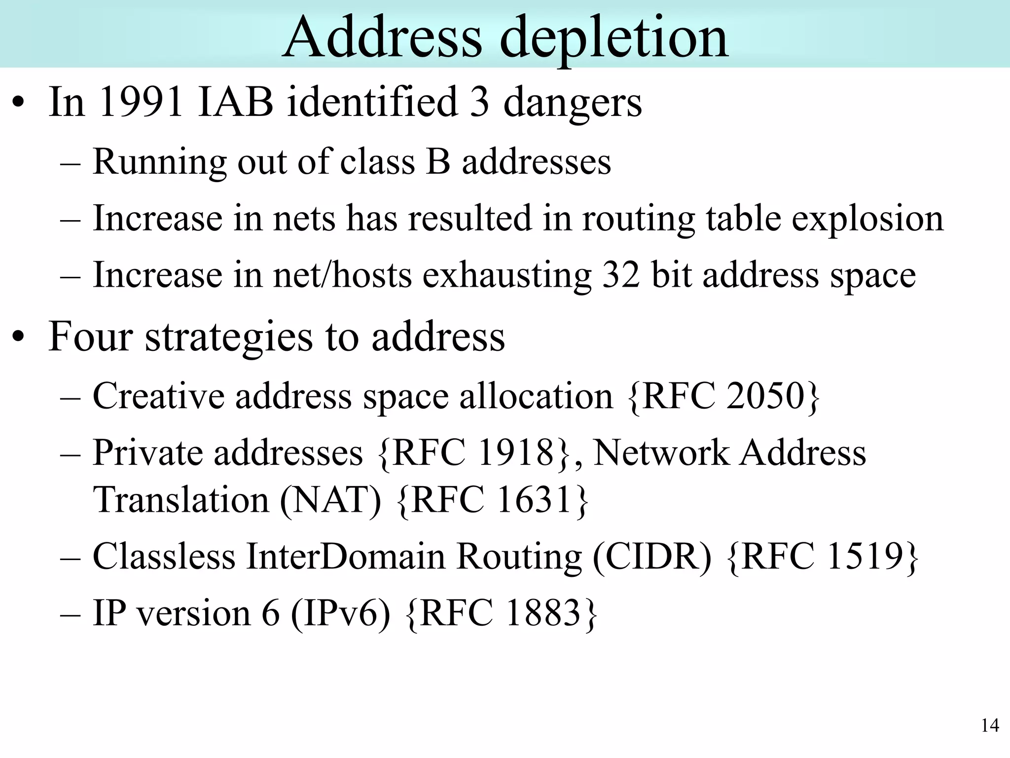 14
Address depletion
• In 1991 IAB identified 3 dangers
– Running out of class B addresses
– Increase in nets has resulted in routing table explosion
– Increase in net/hosts exhausting 32 bit address space
• Four strategies to address
– Creative address space allocation {RFC 2050}
– Private addresses {RFC 1918}, Network Address
Translation (NAT) {RFC 1631}
– Classless InterDomain Routing (CIDR) {RFC 1519}
– IP version 6 (IPv6) {RFC 1883}
 