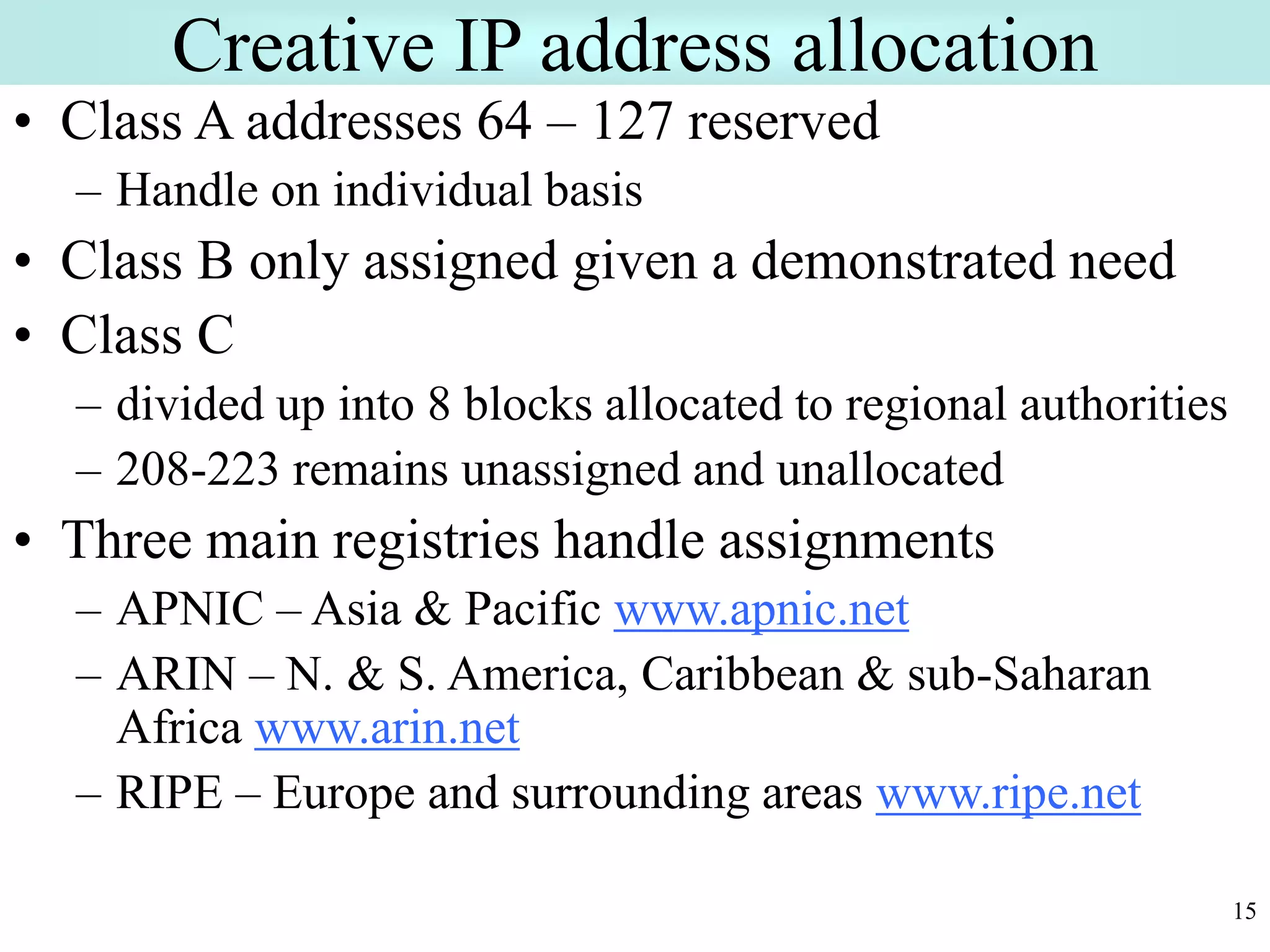 15
Creative IP address allocation
• Class A addresses 64 – 127 reserved
– Handle on individual basis
• Class B only assigned given a demonstrated need
• Class C
– divided up into 8 blocks allocated to regional authorities
– 208-223 remains unassigned and unallocated
• Three main registries handle assignments
– APNIC – Asia & Pacific www.apnic.net
– ARIN – N. & S. America, Caribbean & sub-Saharan
Africa www.arin.net
– RIPE – Europe and surrounding areas www.ripe.net
 