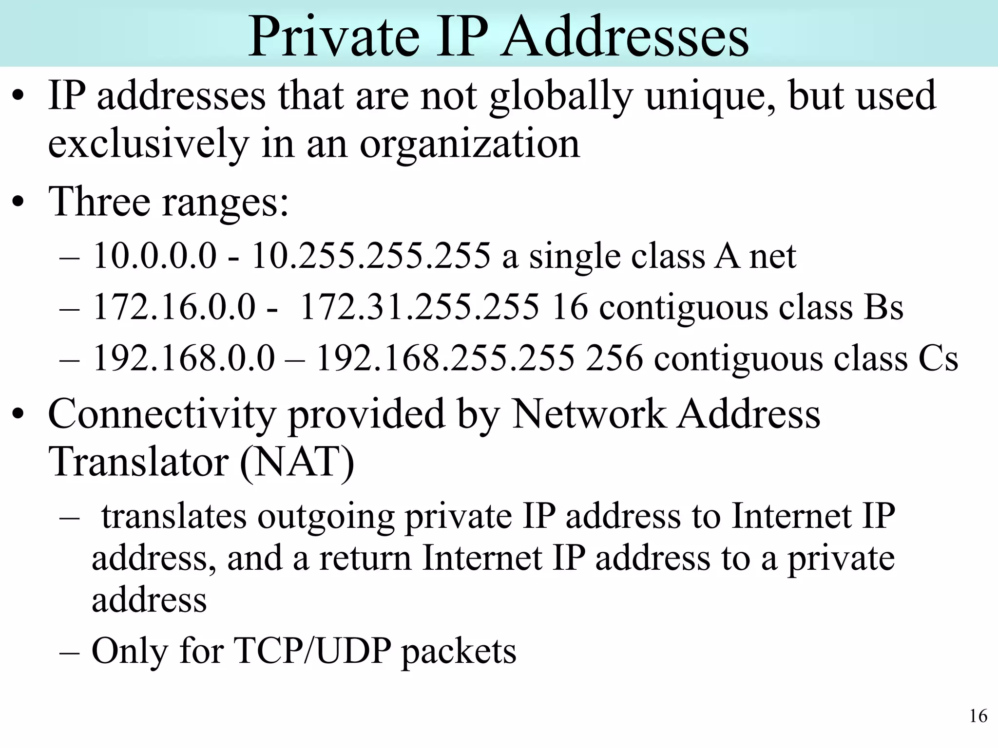 16
Private IP Addresses
• IP addresses that are not globally unique, but used
exclusively in an organization
• Three ranges:
– 10.0.0.0 - 10.255.255.255 a single class A net
– 172.16.0.0 - 172.31.255.255 16 contiguous class Bs
– 192.168.0.0 – 192.168.255.255 256 contiguous class Cs
• Connectivity provided by Network Address
Translator (NAT)
– translates outgoing private IP address to Internet IP
address, and a return Internet IP address to a private
address
– Only for TCP/UDP packets
 