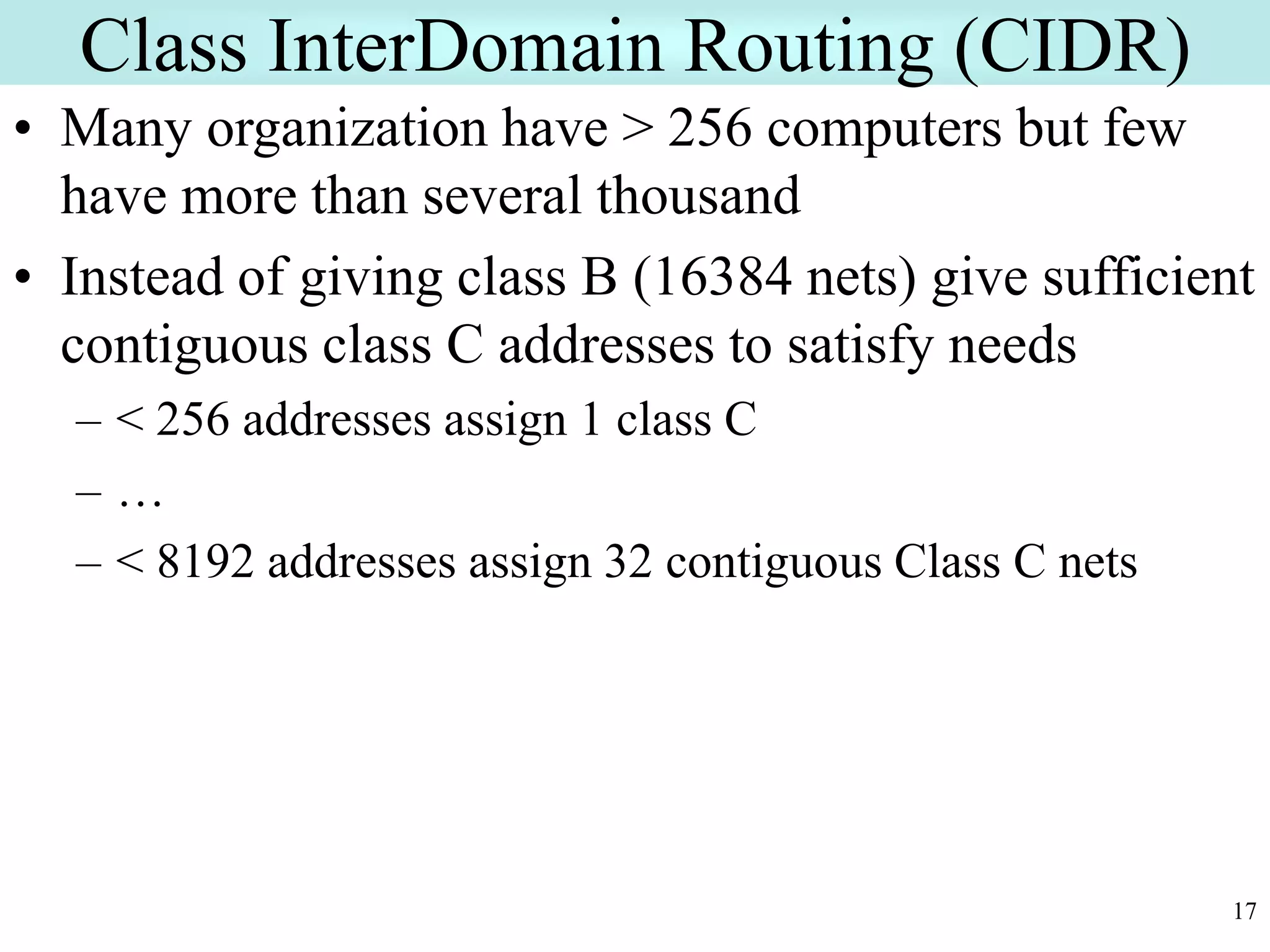 17
Class InterDomain Routing (CIDR)
• Many organization have > 256 computers but few
have more than several thousand
• Instead of giving class B (16384 nets) give sufficient
contiguous class C addresses to satisfy needs
– < 256 addresses assign 1 class C
– …
– < 8192 addresses assign 32 contiguous Class C nets
 