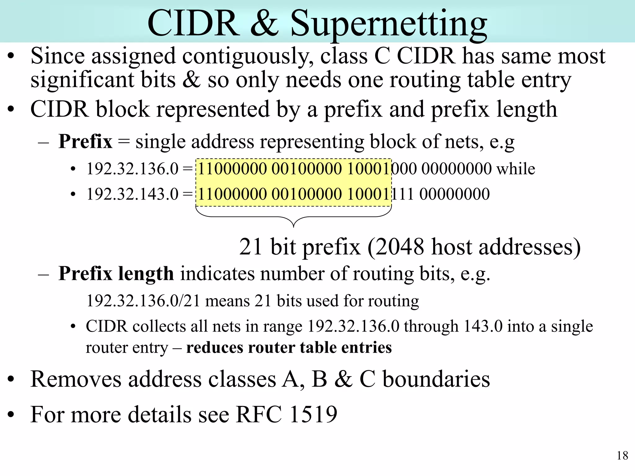 18
• Since assigned contiguously, class C CIDR has same most
significant bits & so only needs one routing table entry
• CIDR block represented by a prefix and prefix length
– Prefix = single address representing block of nets, e.g
• 192.32.136.0 = 11000000 00100000 10001000 00000000 while
• 192.32.143.0 = 11000000 00100000 10001111 00000000
– Prefix length indicates number of routing bits, e.g.
192.32.136.0/21 means 21 bits used for routing
• CIDR collects all nets in range 192.32.136.0 through 143.0 into a single
router entry – reduces router table entries
• Removes address classes A, B & C boundaries
• For more details see RFC 1519
CIDR & Supernetting
21 bit prefix (2048 host addresses)
 