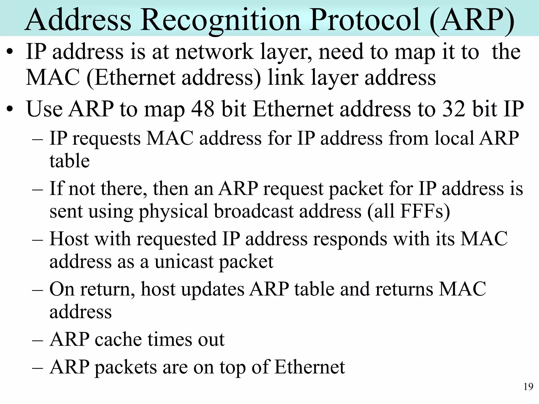 19
Address Recognition Protocol (ARP)
• IP address is at network layer, need to map it to the
MAC (Ethernet address) link layer address
• Use ARP to map 48 bit Ethernet address to 32 bit IP
– IP requests MAC address for IP address from local ARP
table
– If not there, then an ARP request packet for IP address is
sent using physical broadcast address (all FFFs)
– Host with requested IP address responds with its MAC
address as a unicast packet
– On return, host updates ARP table and returns MAC
address
– ARP cache times out
– ARP packets are on top of Ethernet
 