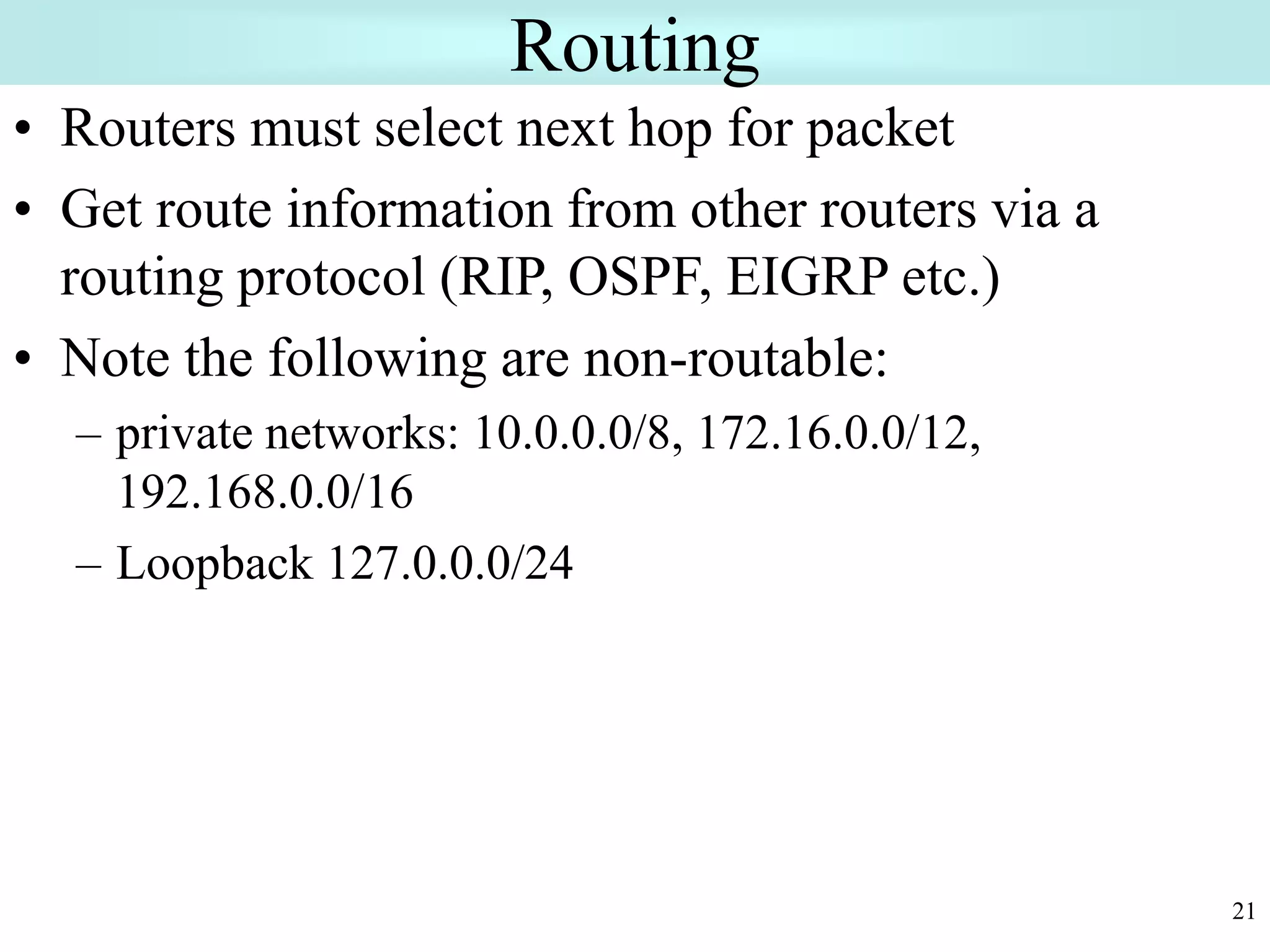 21
Routing
• Routers must select next hop for packet
• Get route information from other routers via a
routing protocol (RIP, OSPF, EIGRP etc.)
• Note the following are non-routable:
– private networks: 10.0.0.0/8, 172.16.0.0/12,
192.168.0.0/16
– Loopback 127.0.0.0/24
 