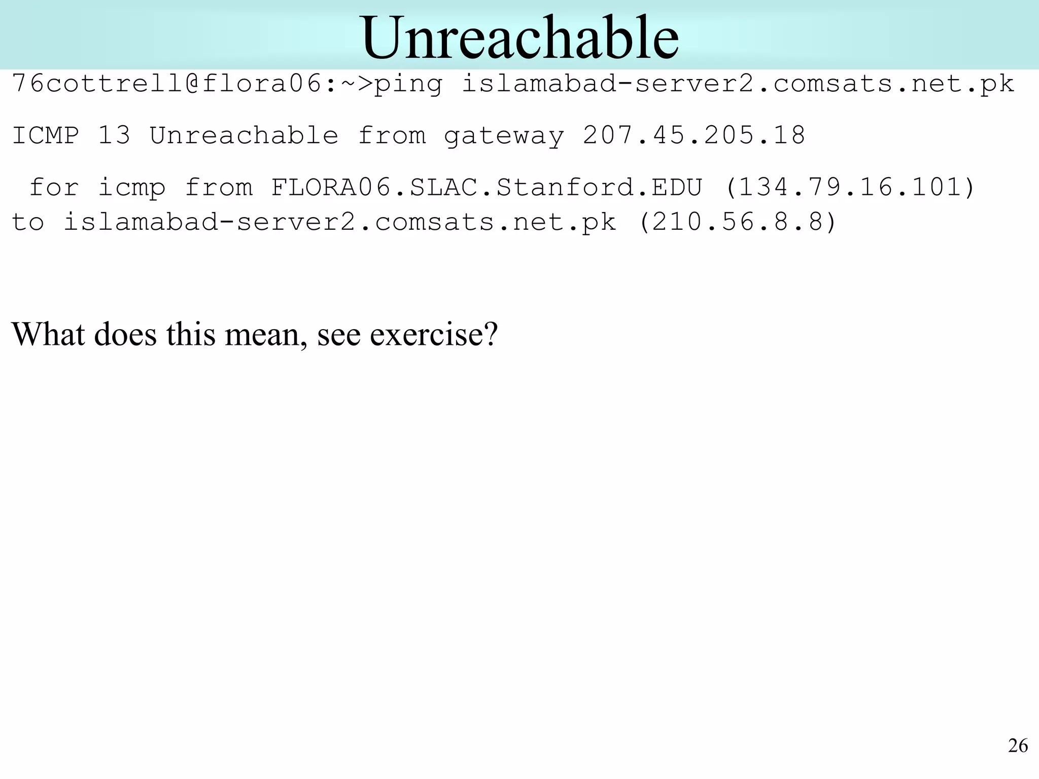 26
Unreachable
76cottrell@flora06:~>ping islamabad-server2.comsats.net.pk
ICMP 13 Unreachable from gateway 207.45.205.18
for icmp from FLORA06.SLAC.Stanford.EDU (134.79.16.101)
to islamabad-server2.comsats.net.pk (210.56.8.8)
What does this mean, see exercise?
 