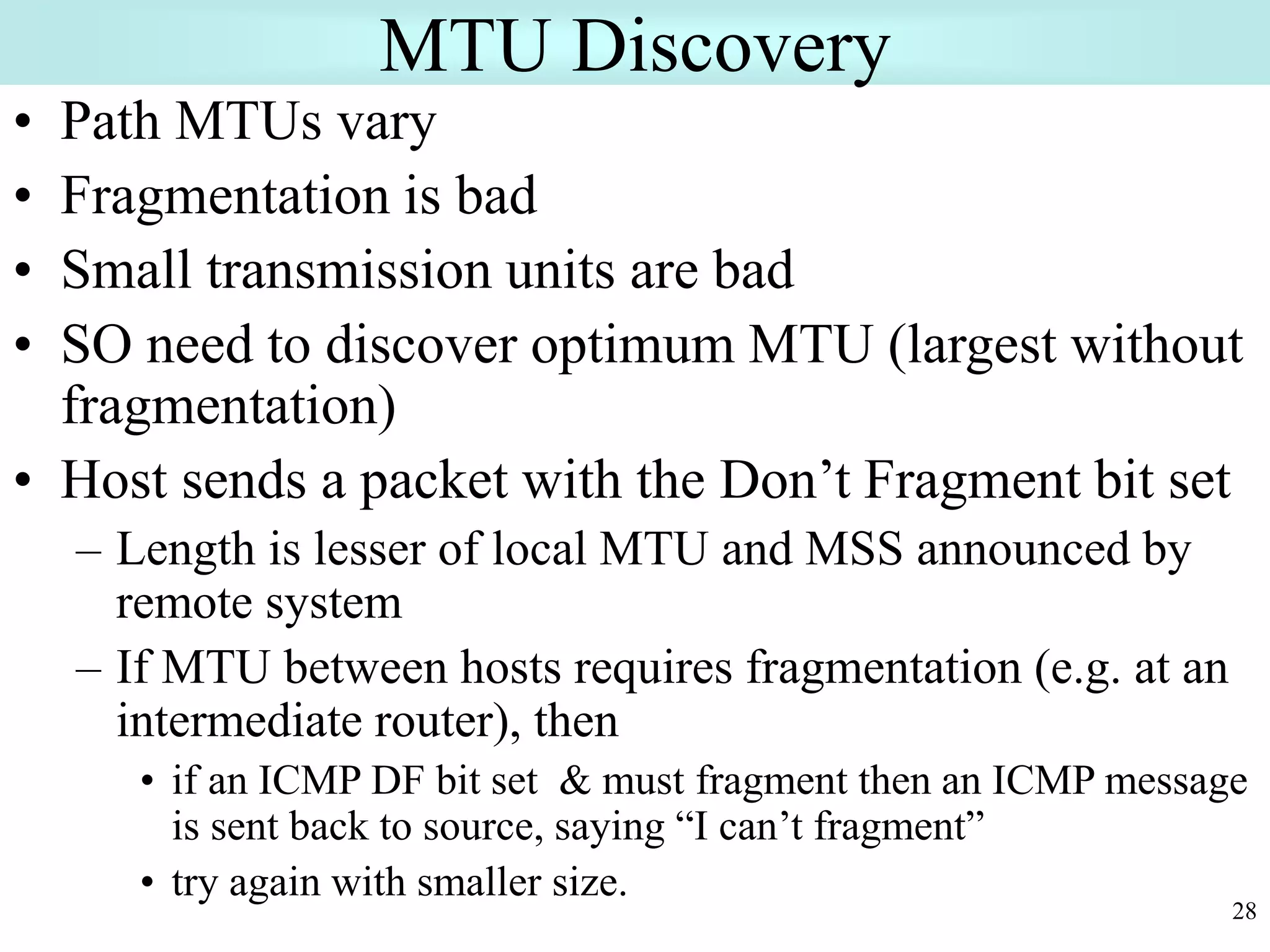 28
MTU Discovery
• Path MTUs vary
• Fragmentation is bad
• Small transmission units are bad
• SO need to discover optimum MTU (largest without
fragmentation)
• Host sends a packet with the Don’t Fragment bit set
– Length is lesser of local MTU and MSS announced by
remote system
– If MTU between hosts requires fragmentation (e.g. at an
intermediate router), then
• if an ICMP DF bit set & must fragment then an ICMP message
is sent back to source, saying “I can’t fragment”
• try again with smaller size.
 