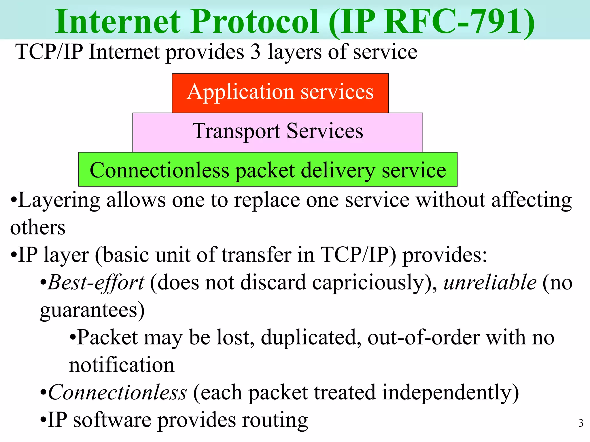 3
Internet Protocol (IP RFC-791)
Transport Services
Connectionless packet delivery service
Application services
TCP/IP Internet provides 3 layers of service
•Layering allows one to replace one service without affecting
others
•IP layer (basic unit of transfer in TCP/IP) provides:
•Best-effort (does not discard capriciously), unreliable (no
guarantees)
•Packet may be lost, duplicated, out-of-order with no
notification
•Connectionless (each packet treated independently)
•IP software provides routing
 