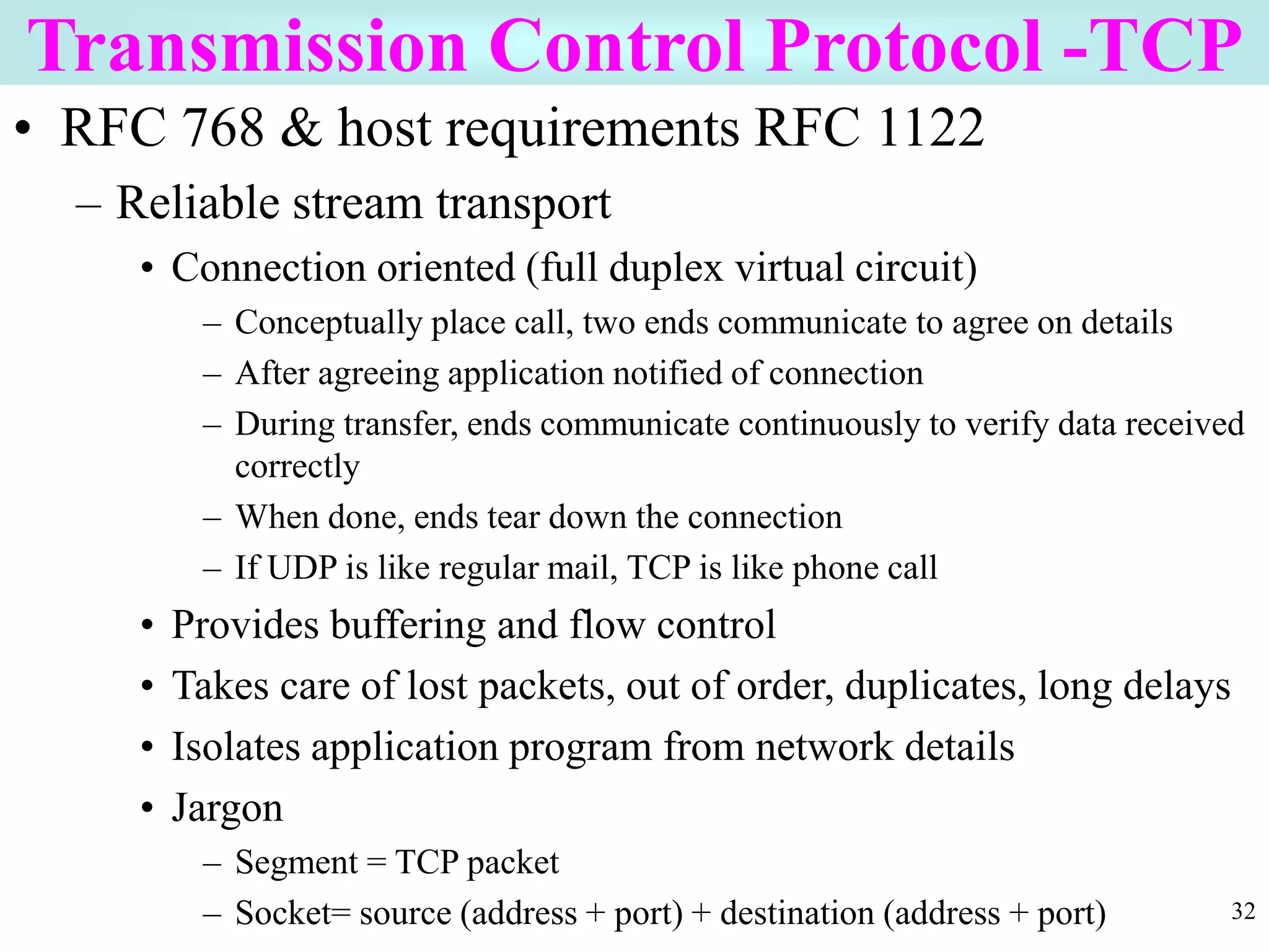 32
Transmission Control Protocol -TCP
• RFC 768 & host requirements RFC 1122
– Reliable stream transport
• Connection oriented (full duplex virtual circuit)
– Conceptually place call, two ends communicate to agree on details
– After agreeing application notified of connection
– During transfer, ends communicate continuously to verify data received
correctly
– When done, ends tear down the connection
– If UDP is like regular mail, TCP is like phone call
• Provides buffering and flow control
• Takes care of lost packets, out of order, duplicates, long delays
• Isolates application program from network details
• Jargon
– Segment = TCP packet
– Socket= source (address + port) + destination (address + port)
 