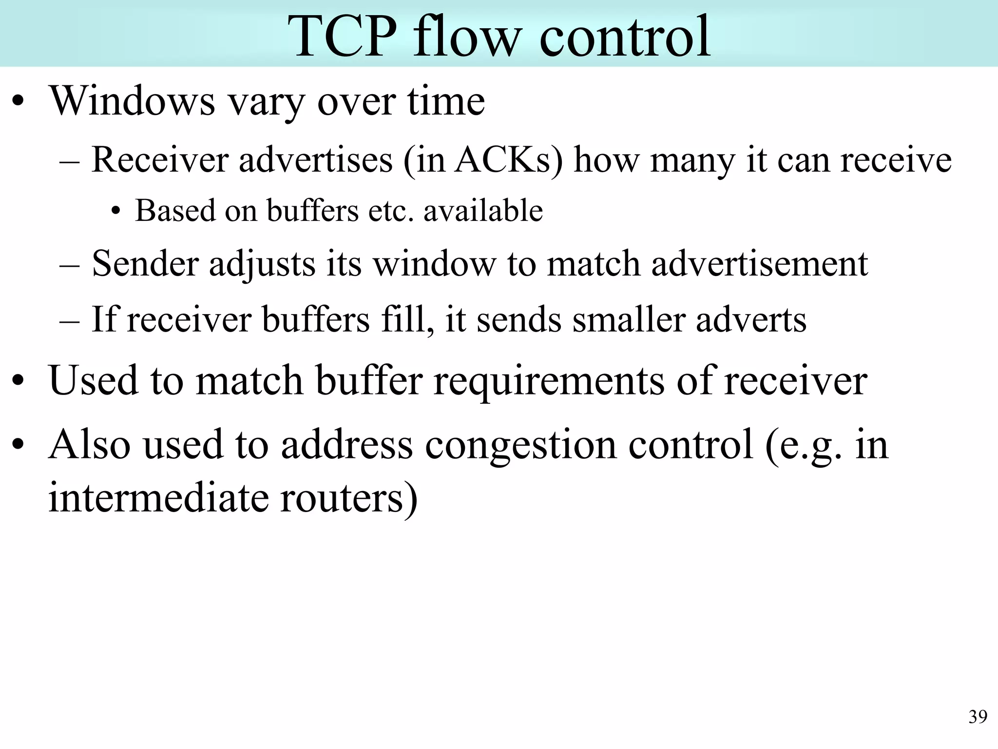 39
TCP flow control
• Windows vary over time
– Receiver advertises (in ACKs) how many it can receive
• Based on buffers etc. available
– Sender adjusts its window to match advertisement
– If receiver buffers fill, it sends smaller adverts
• Used to match buffer requirements of receiver
• Also used to address congestion control (e.g. in
intermediate routers)
 