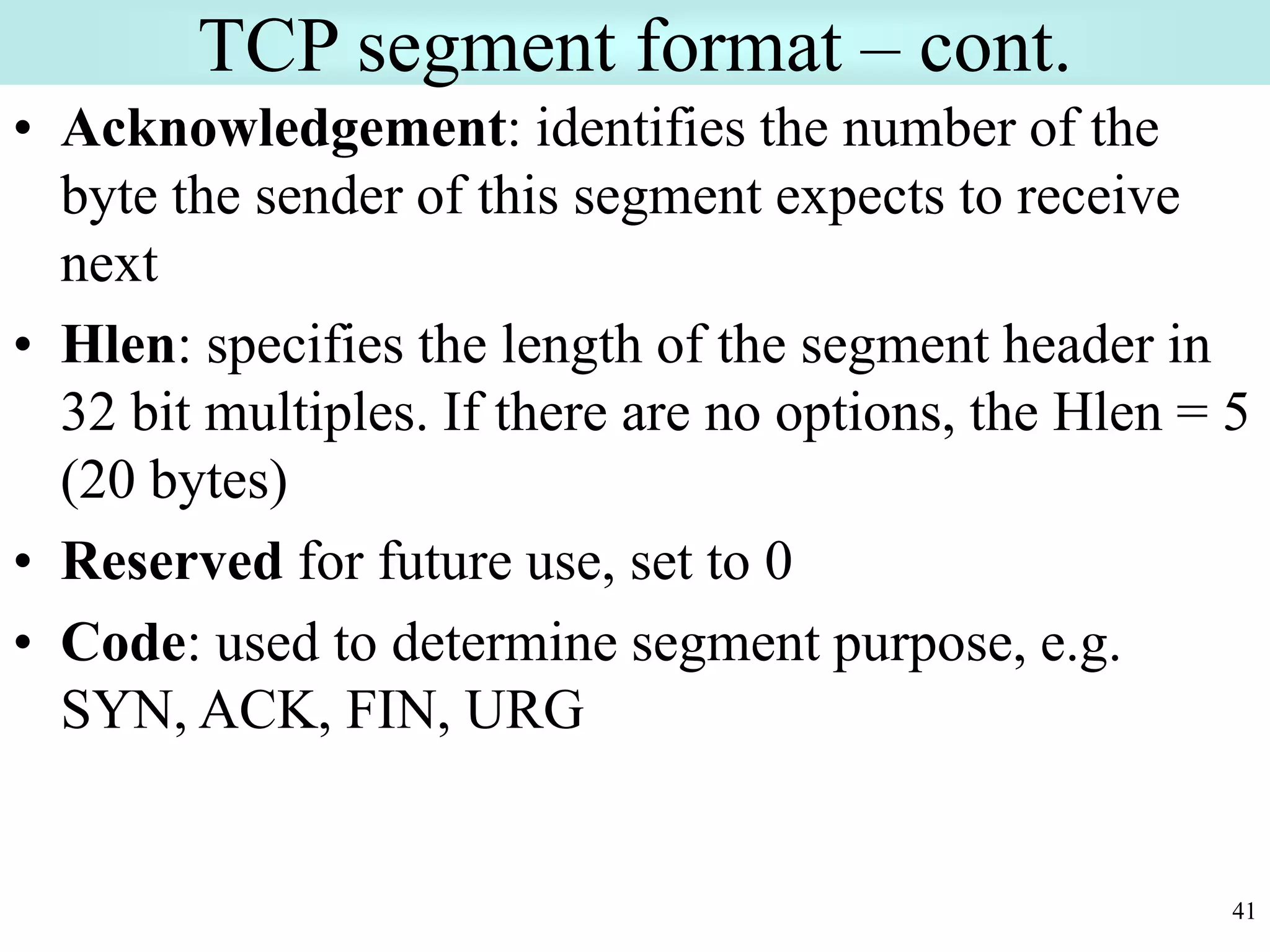 41
TCP segment format – cont.
• Acknowledgement: identifies the number of the
byte the sender of this segment expects to receive
next
• Hlen: specifies the length of the segment header in
32 bit multiples. If there are no options, the Hlen = 5
(20 bytes)
• Reserved for future use, set to 0
• Code: used to determine segment purpose, e.g.
SYN, ACK, FIN, URG
 