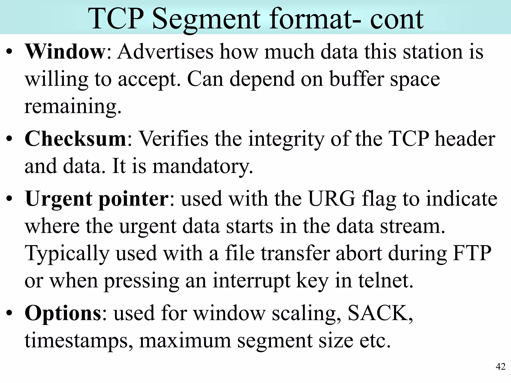 42
TCP Segment format- cont
• Window: Advertises how much data this station is
willing to accept. Can depend on buffer space
remaining.
• Checksum: Verifies the integrity of the TCP header
and data. It is mandatory.
• Urgent pointer: used with the URG flag to indicate
where the urgent data starts in the data stream.
Typically used with a file transfer abort during FTP
or when pressing an interrupt key in telnet.
• Options: used for window scaling, SACK,
timestamps, maximum segment size etc.
 