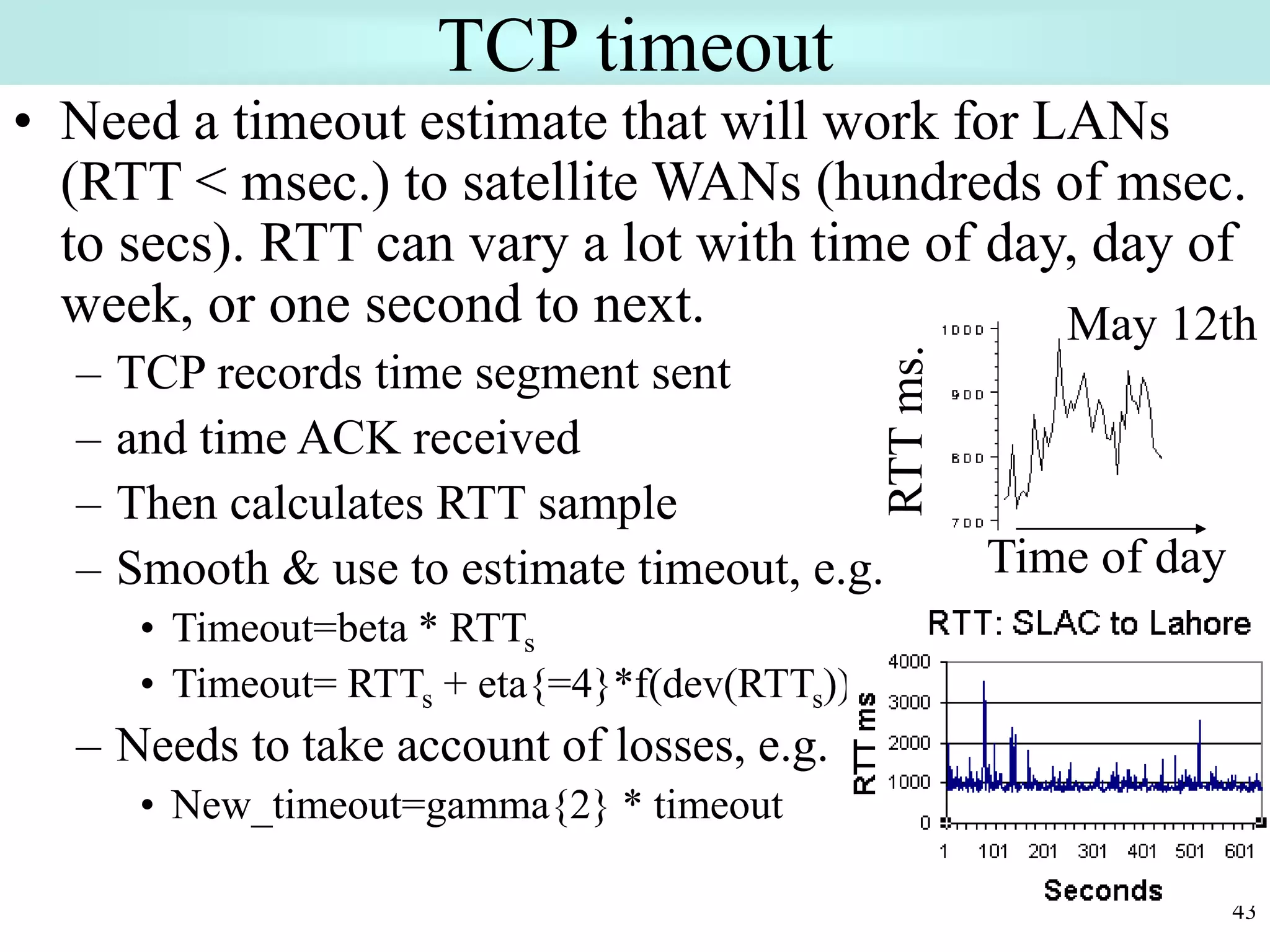 43
TCP timeout
• Need a timeout estimate that will work for LANs
(RTT < msec.) to satellite WANs (hundreds of msec.
to secs). RTT can vary a lot with time of day, day of
week, or one second to next.
– TCP records time segment sent
– and time ACK received
– Then calculates RTT sample
– Smooth & use to estimate timeout, e.g.
• Timeout=beta * RTTs
• Timeout= RTTs + eta{=4}*f(dev(RTTs))
– Needs to take account of losses, e.g.
• New_timeout=gamma{2} * timeout
May 12th
Time of day
 