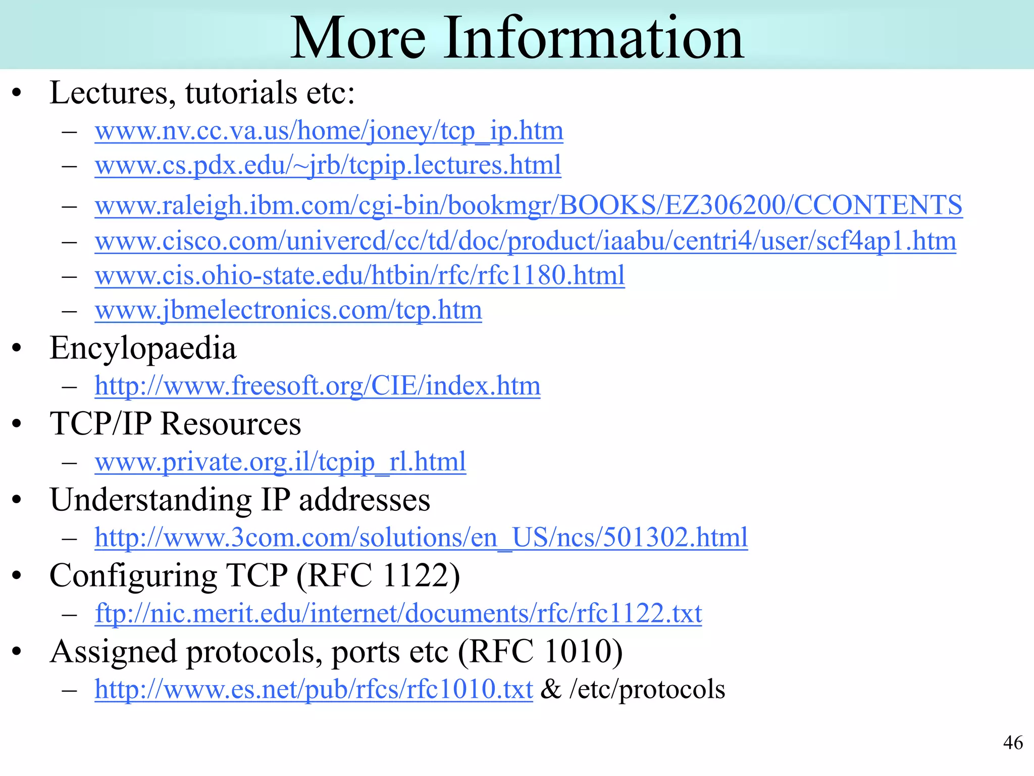46
More Information
• Lectures, tutorials etc:
– www.nv.cc.va.us/home/joney/tcp_ip.htm
– www.cs.pdx.edu/~jrb/tcpip.lectures.html
– www.raleigh.ibm.com/cgi-bin/bookmgr/BOOKS/EZ306200/CCONTENTS
– www.cisco.com/univercd/cc/td/doc/product/iaabu/centri4/user/scf4ap1.htm
– www.cis.ohio-state.edu/htbin/rfc/rfc1180.html
– www.jbmelectronics.com/tcp.htm
• Encylopaedia
– http://www.freesoft.org/CIE/index.htm
• TCP/IP Resources
– www.private.org.il/tcpip_rl.html
• Understanding IP addresses
– http://www.3com.com/solutions/en_US/ncs/501302.html
• Configuring TCP (RFC 1122)
– ftp://nic.merit.edu/internet/documents/rfc/rfc1122.txt
• Assigned protocols, ports etc (RFC 1010)
– http://www.es.net/pub/rfcs/rfc1010.txt & /etc/protocols
 