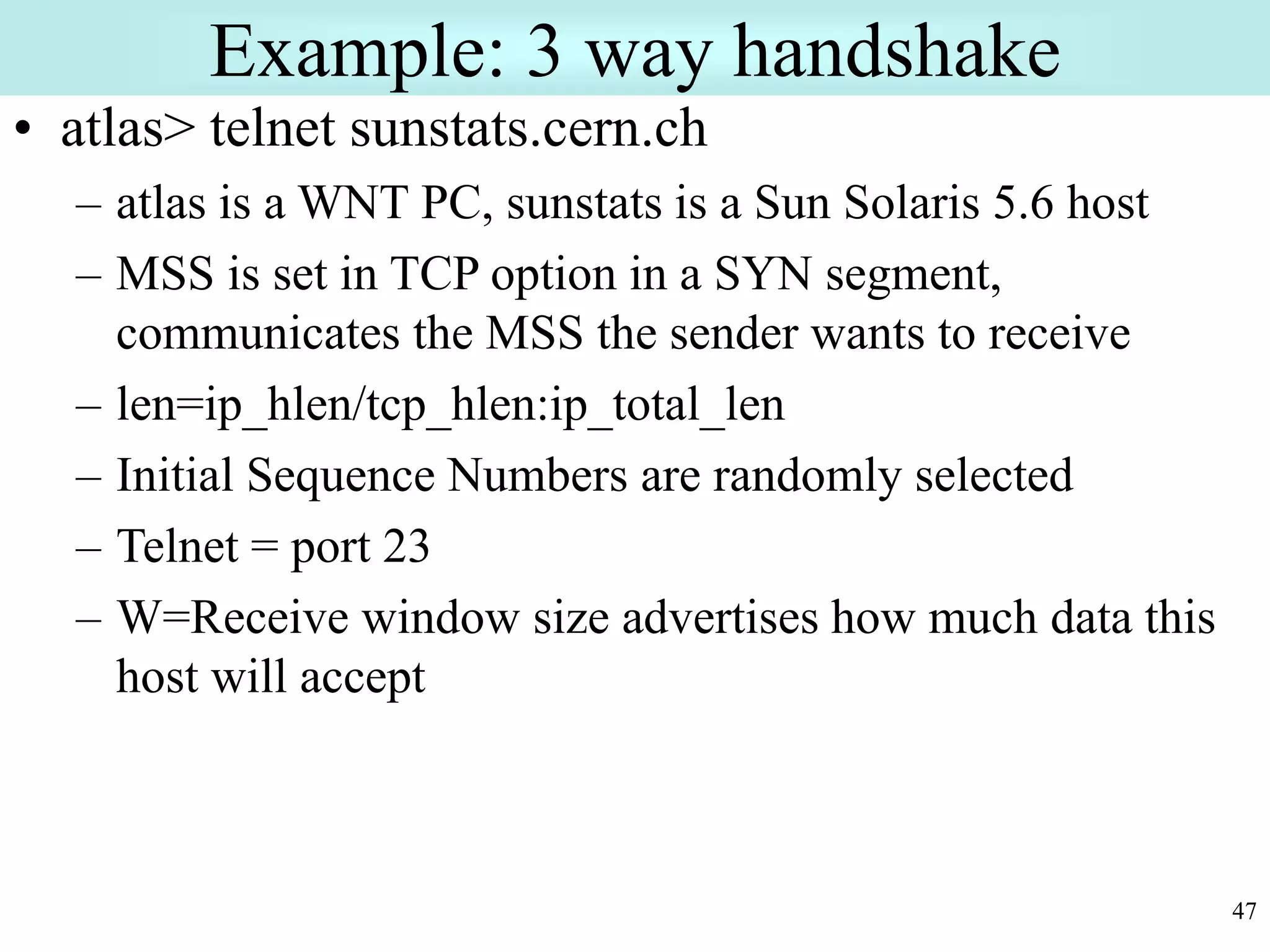 47
Example: 3 way handshake
• atlas> telnet sunstats.cern.ch
– atlas is a WNT PC, sunstats is a Sun Solaris 5.6 host
– MSS is set in TCP option in a SYN segment,
communicates the MSS the sender wants to receive
– len=ip_hlen/tcp_hlen:ip_total_len
– Initial Sequence Numbers are randomly selected
– Telnet = port 23
– W=Receive window size advertises how much data this
host will accept
 