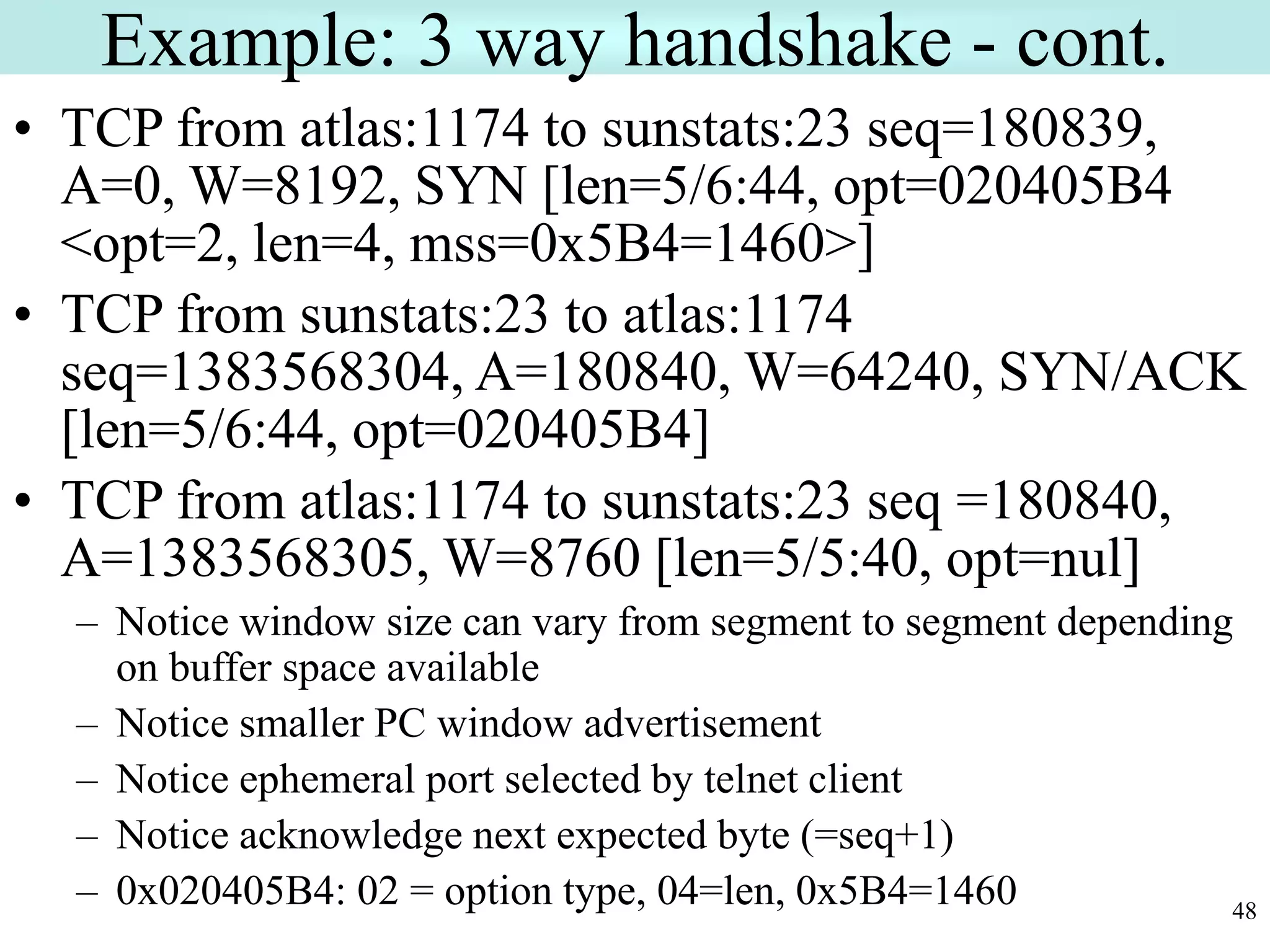 48
Example: 3 way handshake - cont.
• TCP from atlas:1174 to sunstats:23 seq=180839,
A=0, W=8192, SYN [len=5/6:44, opt=020405B4
<opt=2, len=4, mss=0x5B4=1460>]
• TCP from sunstats:23 to atlas:1174
seq=1383568304, A=180840, W=64240, SYN/ACK
[len=5/6:44, opt=020405B4]
• TCP from atlas:1174 to sunstats:23 seq =180840,
A=1383568305, W=8760 [len=5/5:40, opt=nul]
– Notice window size can vary from segment to segment depending
on buffer space available
– Notice smaller PC window advertisement
– Notice ephemeral port selected by telnet client
– Notice acknowledge next expected byte (=seq+1)
– 0x020405B4: 02 = option type, 04=len, 0x5B4=1460
 