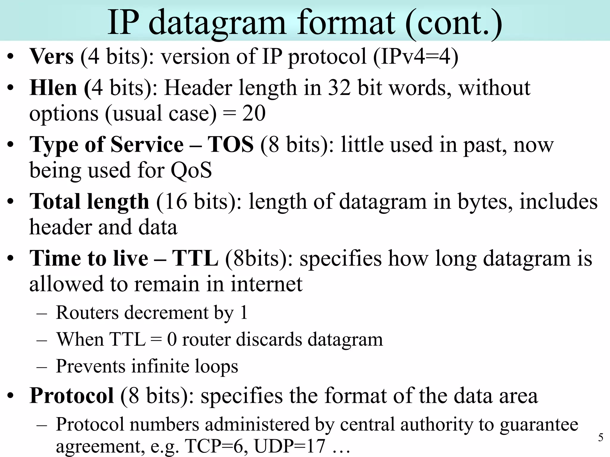 5
IP datagram format (cont.)
• Vers (4 bits): version of IP protocol (IPv4=4)
• Hlen (4 bits): Header length in 32 bit words, without
options (usual case) = 20
• Type of Service – TOS (8 bits): little used in past, now
being used for QoS
• Total length (16 bits): length of datagram in bytes, includes
header and data
• Time to live – TTL (8bits): specifies how long datagram is
allowed to remain in internet
– Routers decrement by 1
– When TTL = 0 router discards datagram
– Prevents infinite loops
• Protocol (8 bits): specifies the format of the data area
– Protocol numbers administered by central authority to guarantee
agreement, e.g. TCP=6, UDP=17 …
 