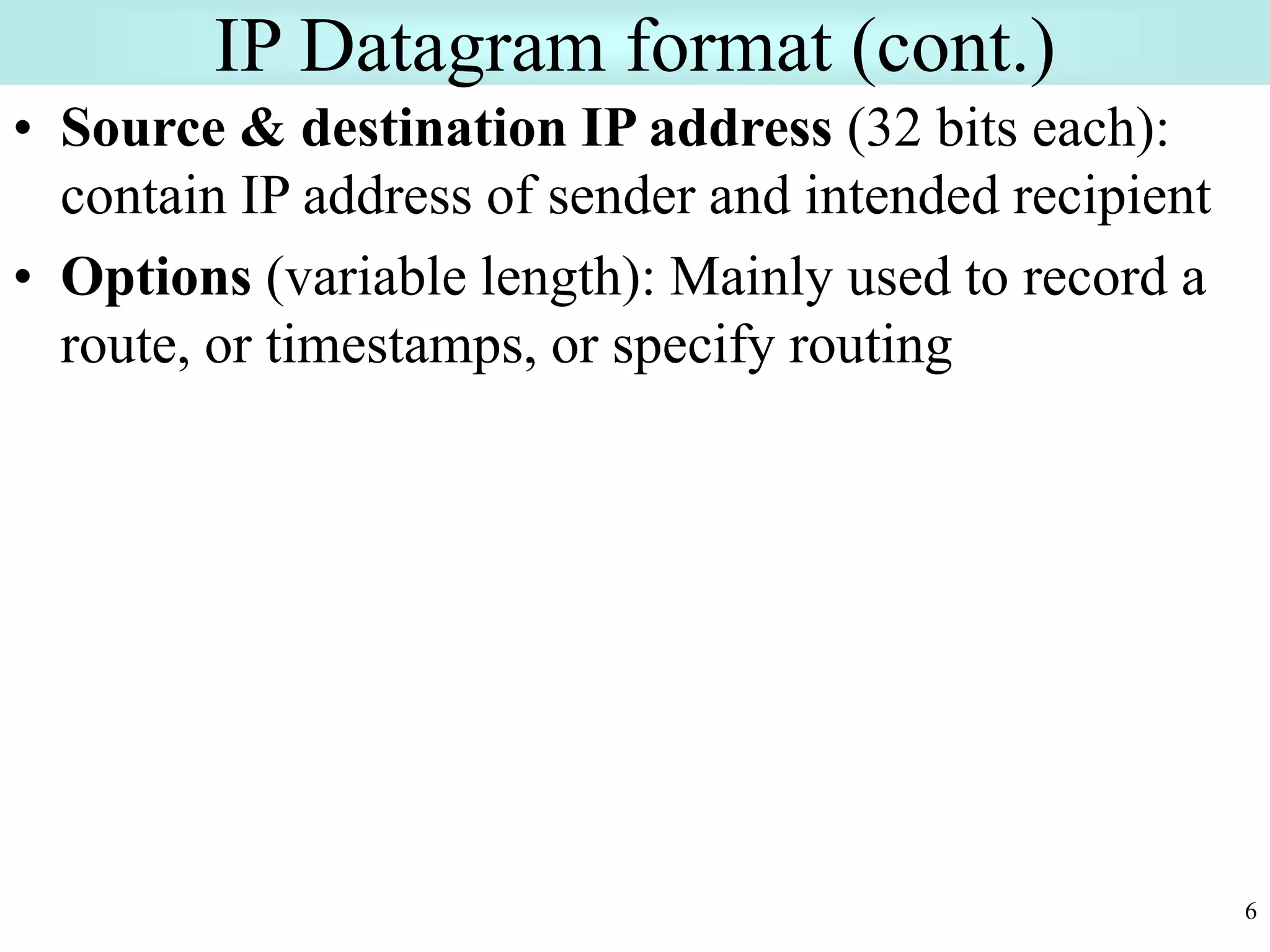 6
IP Datagram format (cont.)
• Source & destination IP address (32 bits each):
contain IP address of sender and intended recipient
• Options (variable length): Mainly used to record a
route, or timestamps, or specify routing
 
