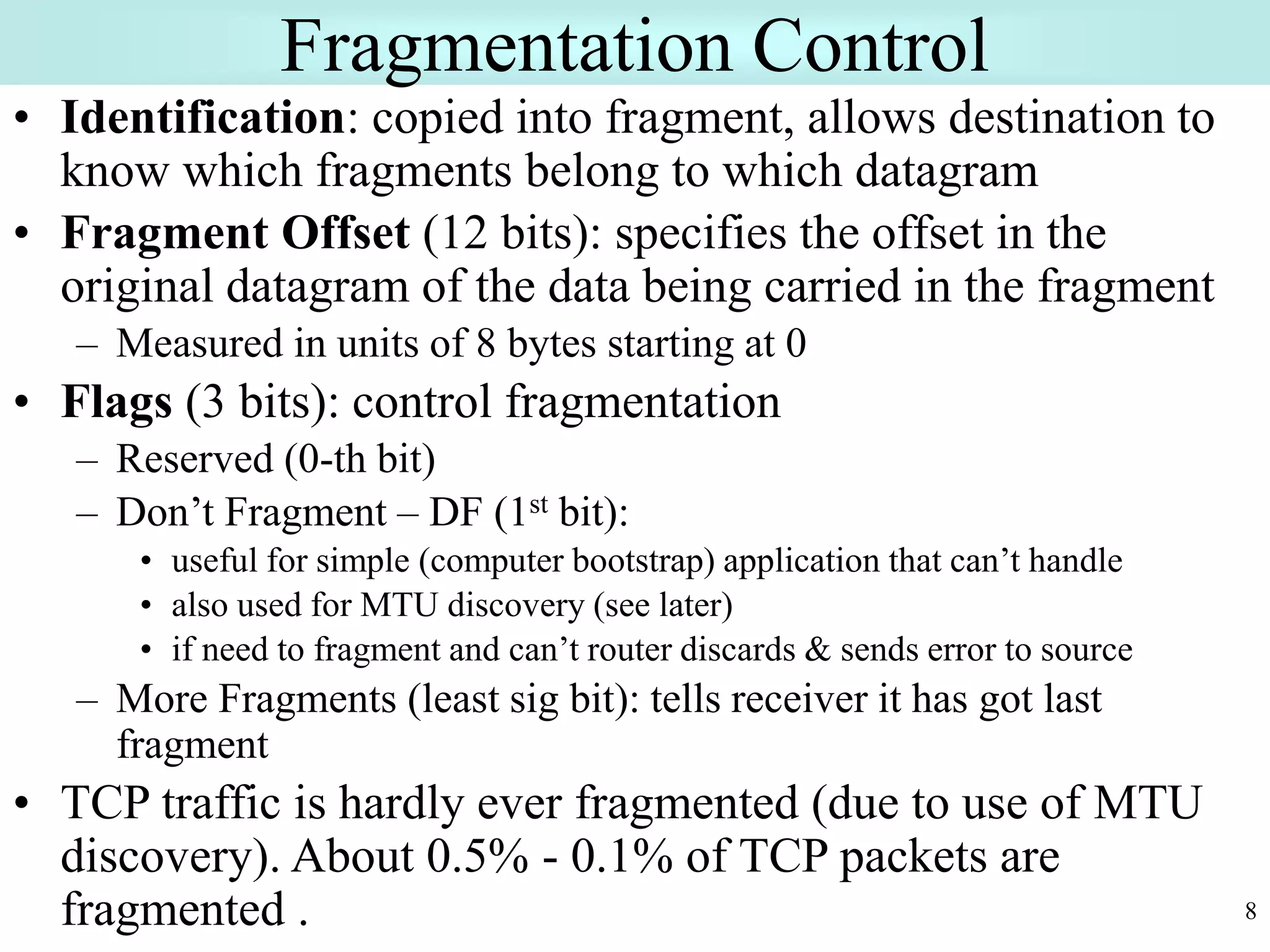 8
Fragmentation Control
• Identification: copied into fragment, allows destination to
know which fragments belong to which datagram
• Fragment Offset (12 bits): specifies the offset in the
original datagram of the data being carried in the fragment
– Measured in units of 8 bytes starting at 0
• Flags (3 bits): control fragmentation
– Reserved (0-th bit)
– Don’t Fragment – DF (1st bit):
• useful for simple (computer bootstrap) application that can’t handle
• also used for MTU discovery (see later)
• if need to fragment and can’t router discards & sends error to source
– More Fragments (least sig bit): tells receiver it has got last
fragment
• TCP traffic is hardly ever fragmented (due to use of MTU
discovery). About 0.5% - 0.1% of TCP packets are
fragmented .
 