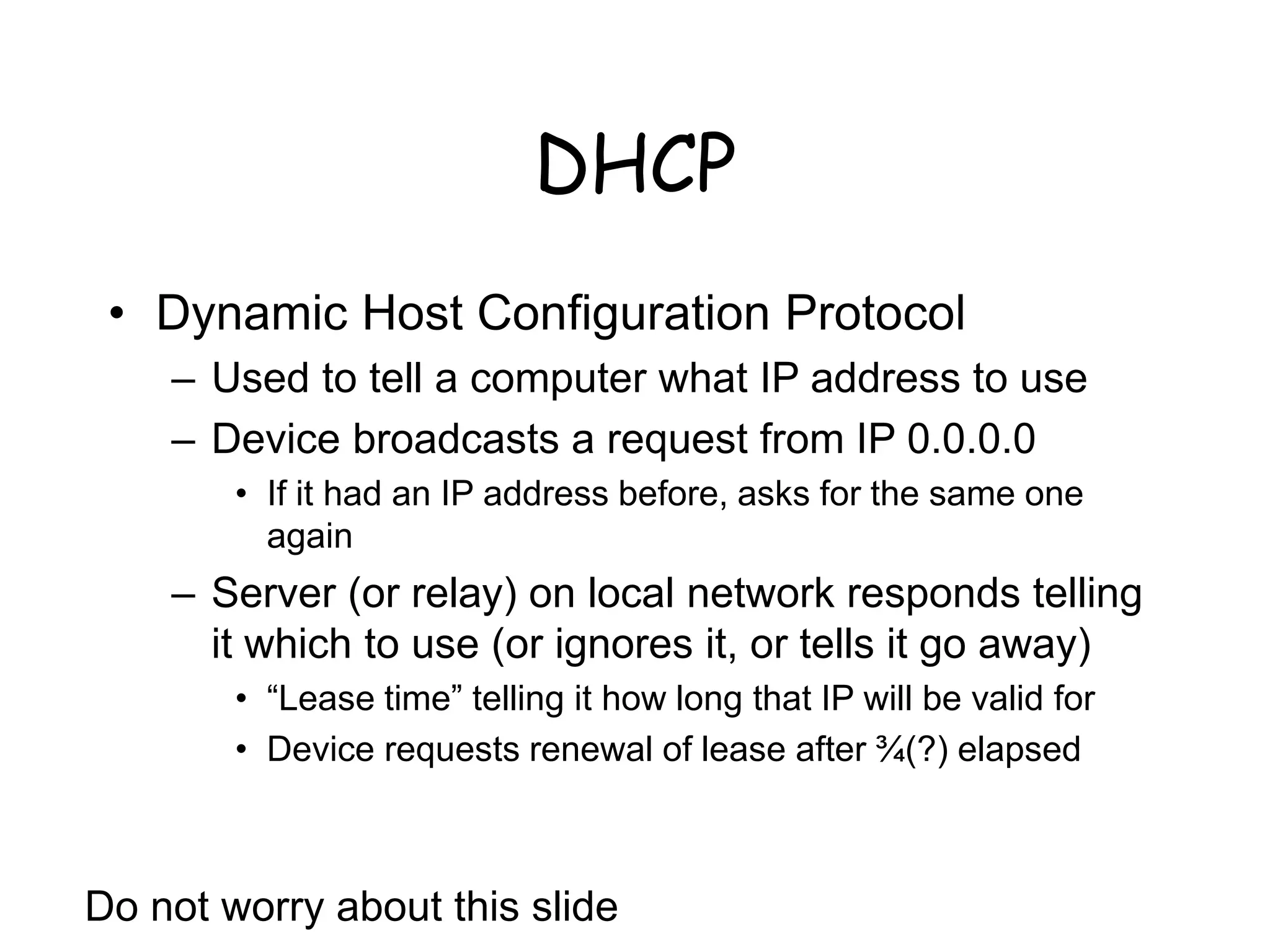 DHCP
• Dynamic Host Configuration Protocol
– Used to tell a computer what IP address to use
– Device broadcasts a request from IP 0.0.0.0
• If it had an IP address before, asks for the same one
again
– Server (or relay) on local network responds telling
it which to use (or ignores it, or tells it go away)
• “Lease time” telling it how long that IP will be valid for
• Device requests renewal of lease after ¾(?) elapsed
Do not worry about this slide
 