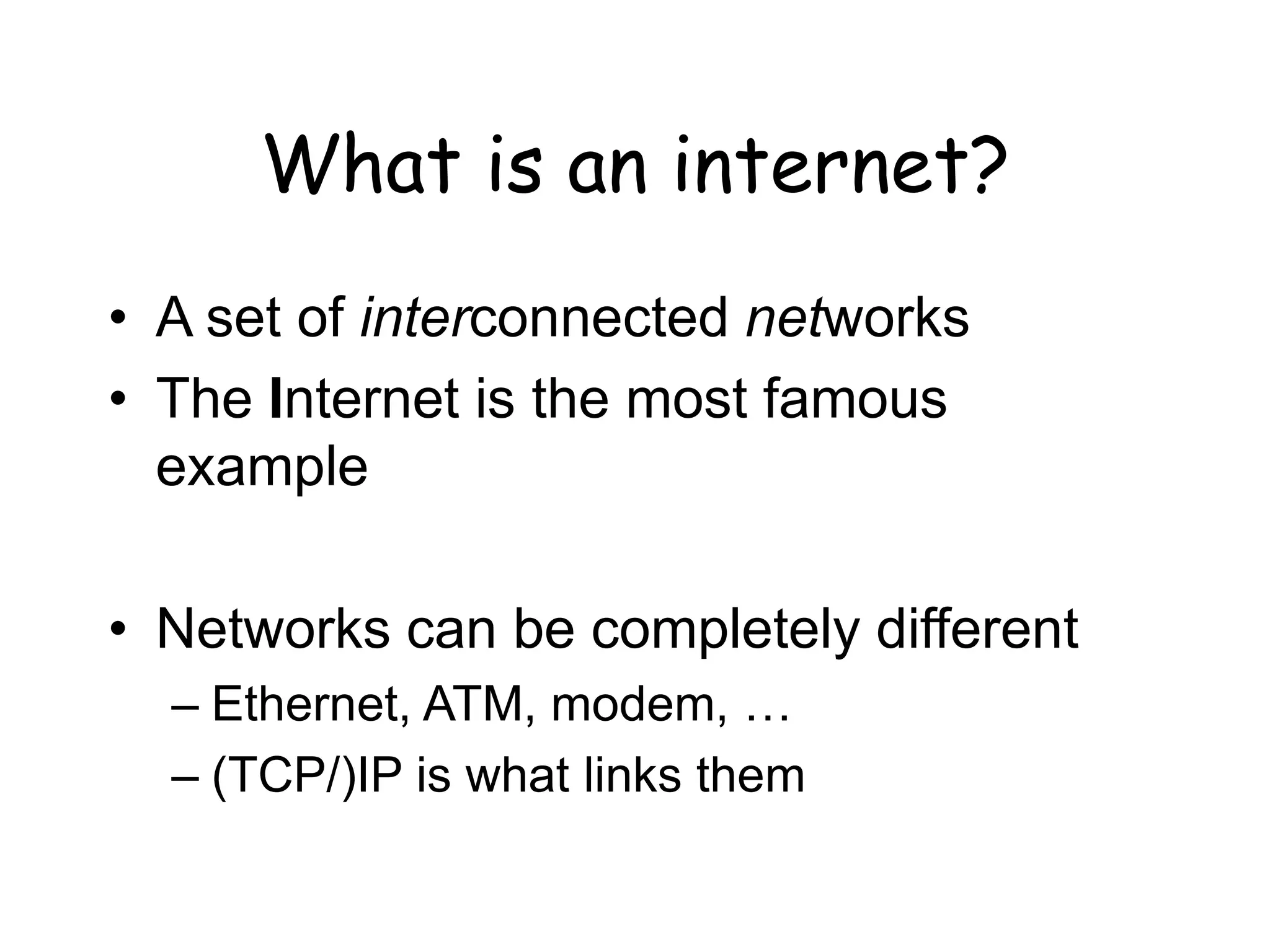 What is an internet?
• A set of interconnected networks
• The Internet is the most famous
example
• Networks can be completely different
– Ethernet, ATM, modem, …
– (TCP/)IP is what links them
 