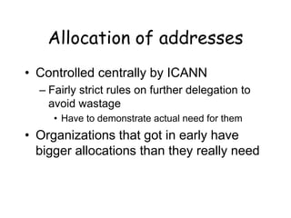Allocation of addresses
• Controlled centrally by ICANN
– Fairly strict rules on further delegation to
avoid wastage
• Have to demonstrate actual need for them
• Organizations that got in early have
bigger allocations than they really need
 
