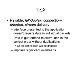 TCP
• Reliable, full-duplex, connection-
oriented, stream delivery
– Interface presented to the application
doesn’t require data in individual packets
– Data is guaranteed to arrive, and in the
correct order without duplications
• Or the connection will be dropped
– Imposes significant overheads
 