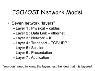 ISO/OSI Network Model
• Seven network “layers”
– Layer 1 : Physical – cables
– Layer 2 : Data Link – ethernet
– Layer 3 : Network – IP
– Layer 4 : Transport – TCP/UDP
– Layer 5 : Session
– Layer 6 : Presentation
– Layer 7 : Application
You don’t need to know the layers just the idea that it is layered
 