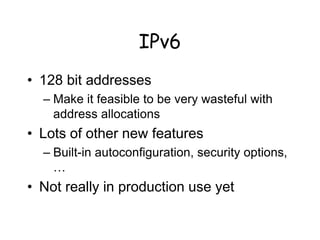 IPv6
• 128 bit addresses
– Make it feasible to be very wasteful with
address allocations
• Lots of other new features
– Built-in autoconfiguration, security options,
…
• Not really in production use yet
 