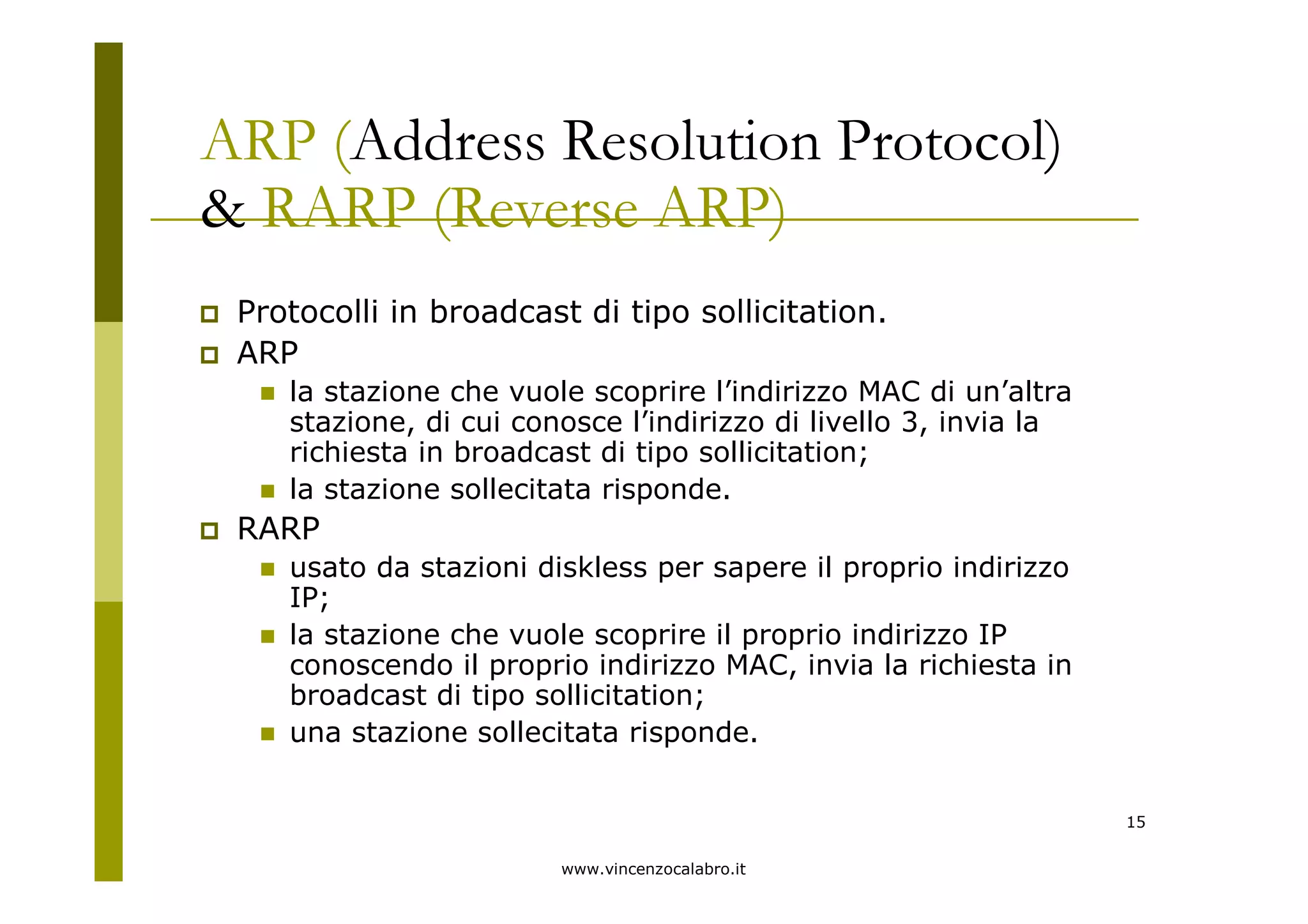 www.vincenzocalabro.it
15
ARP (Address Resolution Protocol)
& RARP (Reverse ARP)
Protocolli in broadcast di tipo sollicitation.
ARP
la stazione che vuole scoprire l’indirizzo MAC di un’altra
stazione, di cui conosce l’indirizzo di livello 3, invia la
richiesta in broadcast di tipo sollicitation;
la stazione sollecitata risponde.
RARP
usato da stazioni diskless per sapere il proprio indirizzo
IP;
la stazione che vuole scoprire il proprio indirizzo IP
conoscendo il proprio indirizzo MAC, invia la richiesta in
broadcast di tipo sollicitation;
una stazione sollecitata risponde.
 