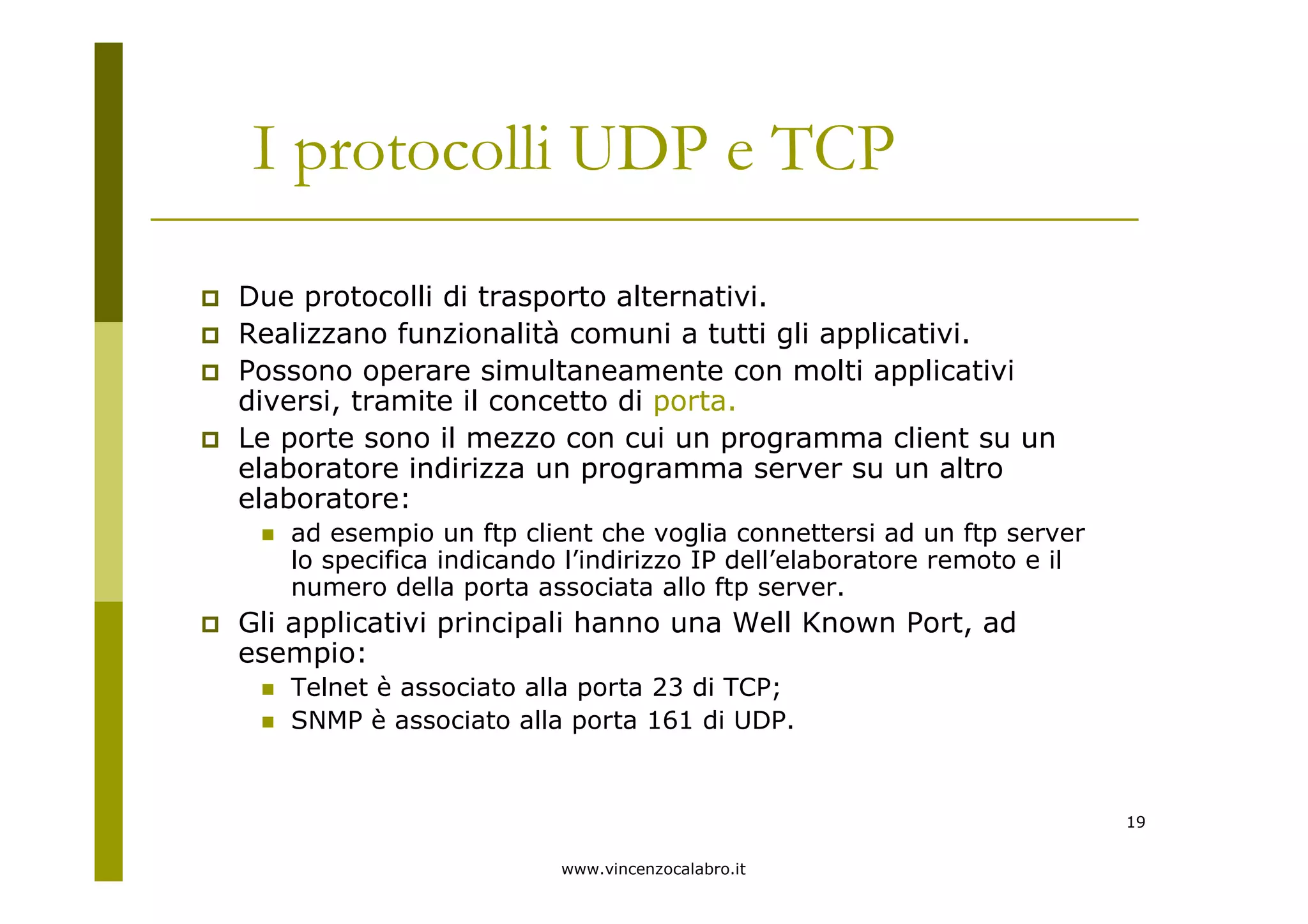 www.vincenzocalabro.it
19
I protocolli UDP e TCP
Due protocolli di trasporto alternativi.
Realizzano funzionalità comuni a tutti gli applicativi.
Possono operare simultaneamente con molti applicativi
diversi, tramite il concetto di porta.
Le porte sono il mezzo con cui un programma client su un
elaboratore indirizza un programma server su un altro
elaboratore:
ad esempio un ftp client che voglia connettersi ad un ftp server
lo specifica indicando l’indirizzo IP dell’elaboratore remoto e il
numero della porta associata allo ftp server.
Gli applicativi principali hanno una Well Known Port, ad
esempio:
Telnet è associato alla porta 23 di TCP;
SNMP è associato alla porta 161 di UDP.
 