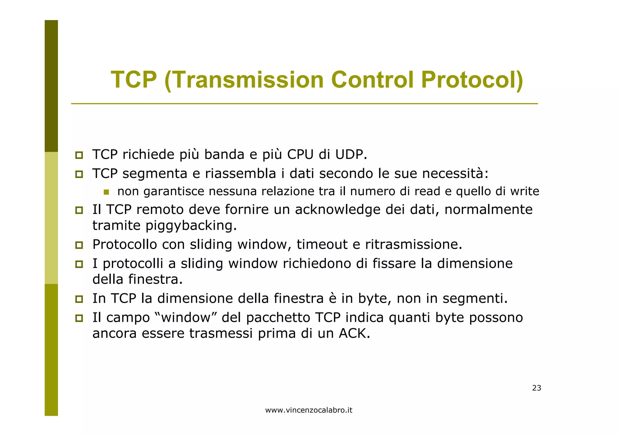 www.vincenzocalabro.it
23
TCP richiede più banda e più CPU di UDP.
TCP segmenta e riassembla i dati secondo le sue necessità:
non garantisce nessuna relazione tra il numero di read e quello di write
Il TCP remoto deve fornire un acknowledge dei dati, normalmente
tramite piggybacking.
Protocollo con sliding window, timeout e ritrasmissione.
I protocolli a sliding window richiedono di fissare la dimensione
della finestra.
In TCP la dimensione della finestra è in byte, non in segmenti.
Il campo “window” del pacchetto TCP indica quanti byte possono
ancora essere trasmessi prima di un ACK.
TCP (Transmission Control Protocol)
 