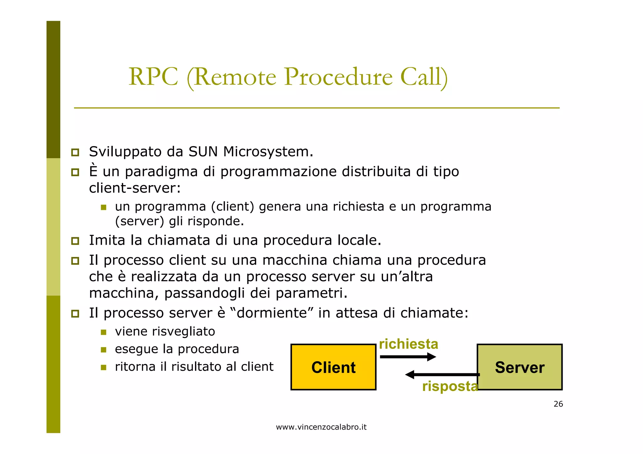 www.vincenzocalabro.it
26
RPC (Remote Procedure Call)
Sviluppato da SUN Microsystem.
È un paradigma di programmazione distribuita di tipo
client-server:
un programma (client) genera una richiesta e un programma
(server) gli risponde.
Imita la chiamata di una procedura locale.
Il processo client su una macchina chiama una procedura
che è realizzata da un processo server su un’altra
macchina, passandogli dei parametri.
Il processo server è “dormiente” in attesa di chiamate:
viene risvegliato
esegue la procedura
ritorna il risultato al client Client Server
richiesta
risposta
 
