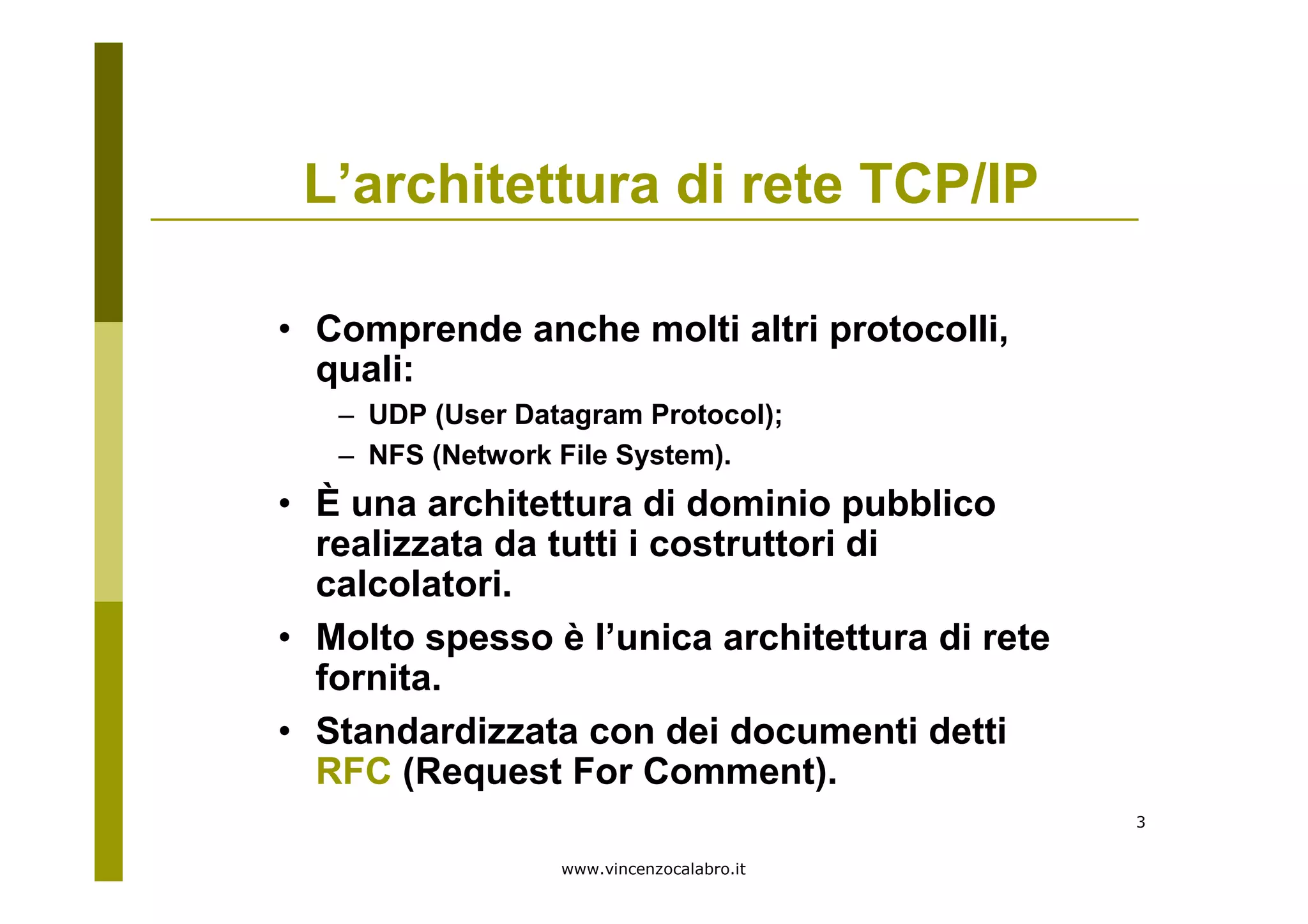 www.vincenzocalabro.it
3
L’architettura di rete TCP/IP
• Comprende anche molti altri protocolli,
quali:
– UDP (User Datagram Protocol);
– NFS (Network File System).
• È una architettura di dominio pubblico
realizzata da tutti i costruttori di
calcolatori.
• Molto spesso è l’unica architettura di rete
fornita.
• Standardizzata con dei documenti detti
RFC (Request For Comment).
 