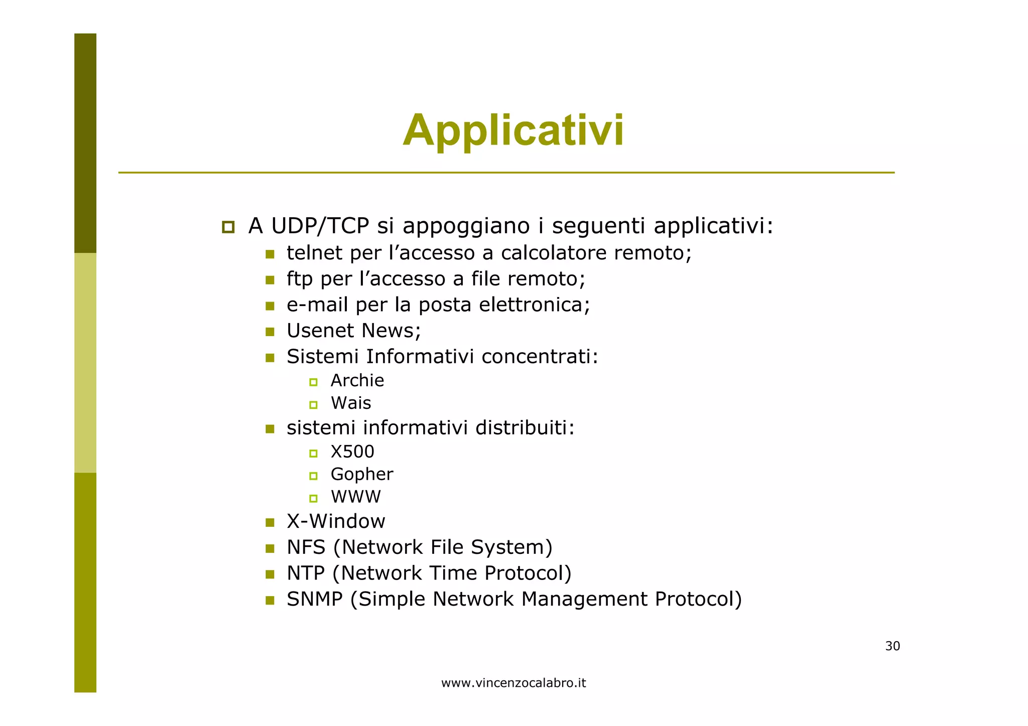 www.vincenzocalabro.it
30
A UDP/TCP si appoggiano i seguenti applicativi:
telnet per l’accesso a calcolatore remoto;
ftp per l’accesso a file remoto;
e-mail per la posta elettronica;
Usenet News;
Sistemi Informativi concentrati:
Archie
Wais
sistemi informativi distribuiti:
X500
Gopher
WWW
X-Window
NFS (Network File System)
NTP (Network Time Protocol)
SNMP (Simple Network Management Protocol)
Applicativi
 