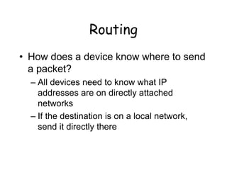 Routing
• How does a device know where to send
a packet?
– All devices need to know what IP
addresses are on directly attached
networks
– If the destination is on a local network,
send it directly there
 