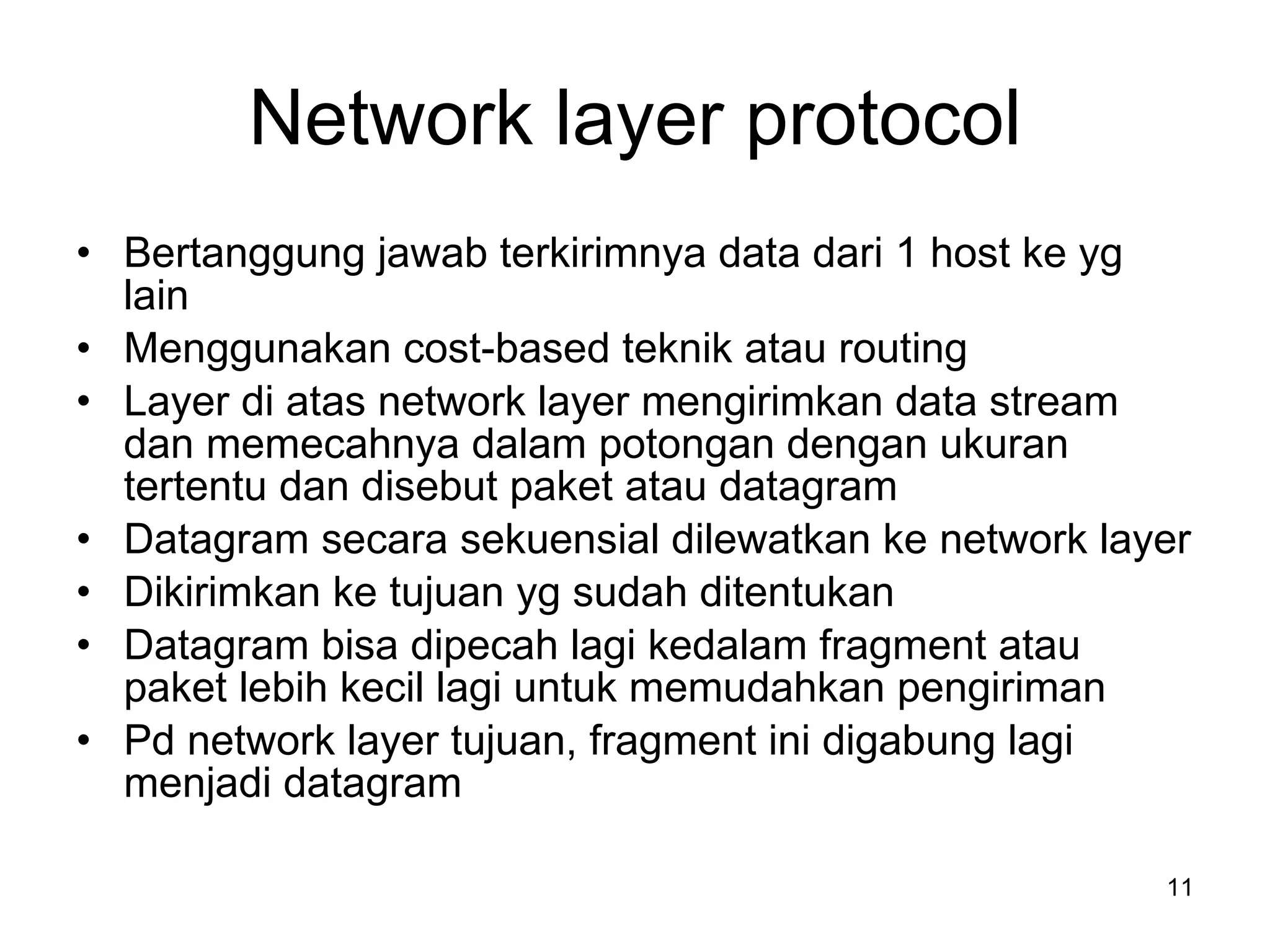 Network layer protocol Bertanggung jawab terkirimnya data dari 1 host ke yg lain Menggunakan cost-based teknik atau routing Layer di atas network layer mengirimkan data stream dan memecahnya dalam potongan dengan ukuran tertentu dan disebut paket atau datagram Datagram secara sekuensial dilewatkan ke network layer Dikirimkan ke tujuan yg sudah ditentukan Datagram bisa dipecah lagi kedalam fragment atau paket lebih kecil lagi untuk memudahkan pengiriman Pd network layer tujuan, fragment ini digabung lagi menjadi datagram  