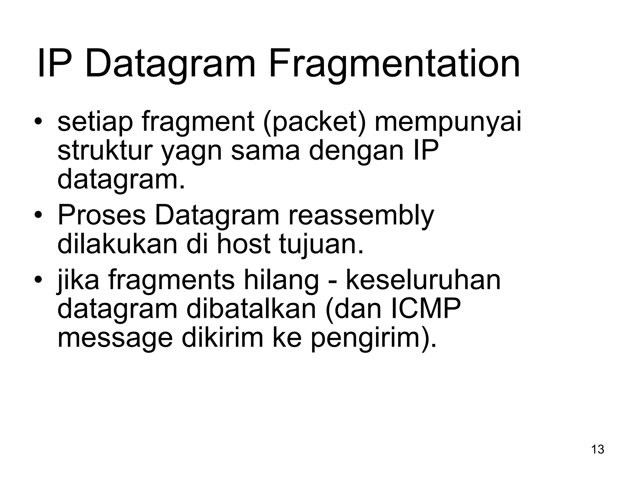 IP Datagram Fragmentation setiap  fragment (packet)  mempunyai struktur yagn sama dengan  IP datagram.  Proses  Datagram   reassembly  dilakukan di host tujuan . jika  fragments  hilang  -  keseluruhan  datagram  dibatalkan  ( dan  ICMP message  dikirim ke pengirim ). 