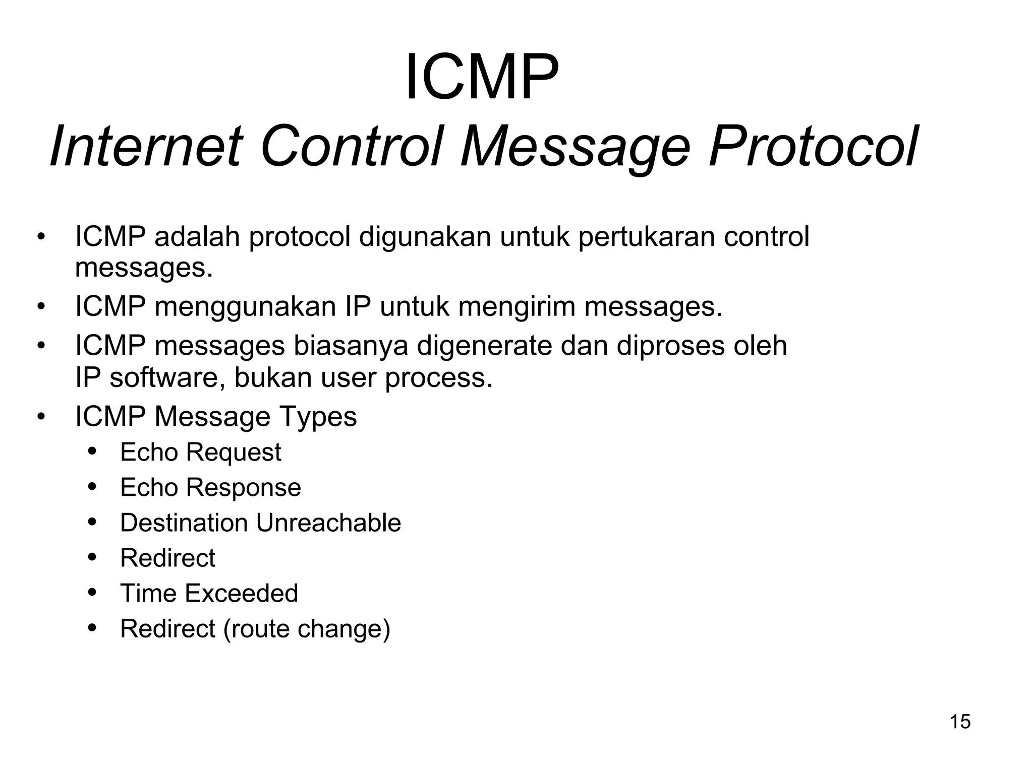 ICMP Internet Control Message Protocol ICMP  adalah  protocol  digunakan untuk pertukaran  control messages. ICMP  menggunakan  IP  untuk mengirim  messages. ICMP messages  biasanya digenerate dan diproses oleh  IP software,  bukan  user process. ICMP Message Types Echo Request Echo Response Destination Unreachable Redirect Time Exceeded Redirect (route change) 