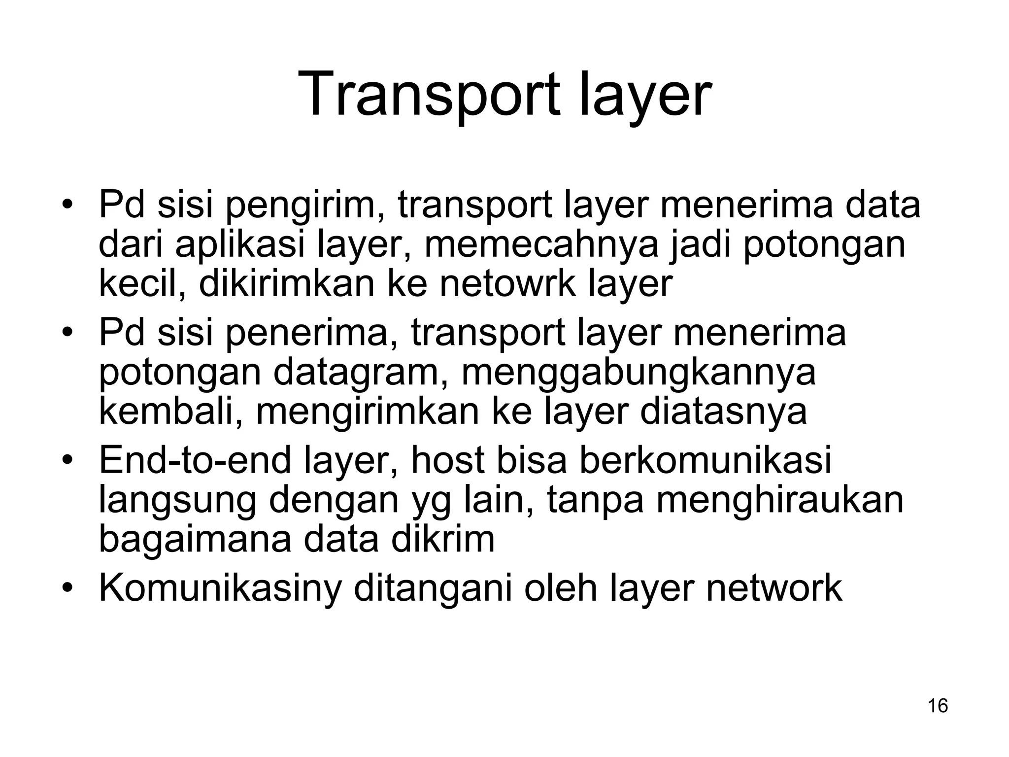 Transport layer Pd sisi pengirim, transport layer menerima data dari aplikasi layer, memecahnya jadi potongan kecil, dikirimkan ke netowrk layer Pd sisi penerima, transport layer menerima potongan datagram, menggabungkannya kembali, mengirimkan ke layer diatasnya End-to-end layer, host bisa berkomunikasi langsung dengan yg lain, tanpa menghiraukan bagaimana data dikrim Komunikasiny ditangani oleh layer network 